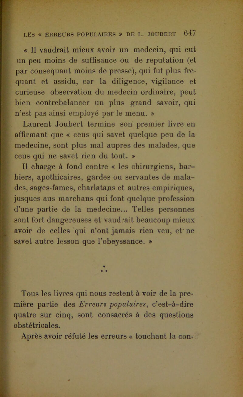 « Il vaudrait mieux avoir un médecin, qui eut un peu moins de suffisance ou de réputation (et par consequant moins de presse), qui fut plus fre- quant et assidu, car la diligence, vigilance et curieuse observation du médecin ordinaire, peut bien contrebalancer un plus grand savoir, qui n’est pas ainsi employé par le menu. » Laurent Joubert termine son premier livre en affirmant que « ceus qui savet quelque peu de la medecine, sont plus mal auprès des malades, que ceus qui ne savet rien du tout. » Il charge à fond contre « les chirurgiens, bar- biers, apothicaires, gardes ou servantes de mala- des, sages-fames, charlatans et autres empiriques, jusques aus marchans qui font quelque profession d’une partie de la medecine... Telles personnes sont fort dangereuses et vaud.’ait beaucoup mieux avoir de celles qui n’ont jamais rien veu, et'ne savet autre lesson que l’obeyssance. » Tous les livres qui nous restent à voir de la pre- mière partie des Erreurs populaires, c’est-à-dire quatre sur cinq, sont consacrés à des questions obstétricales. Après avoir réfuté les erreurs « touchant la con-