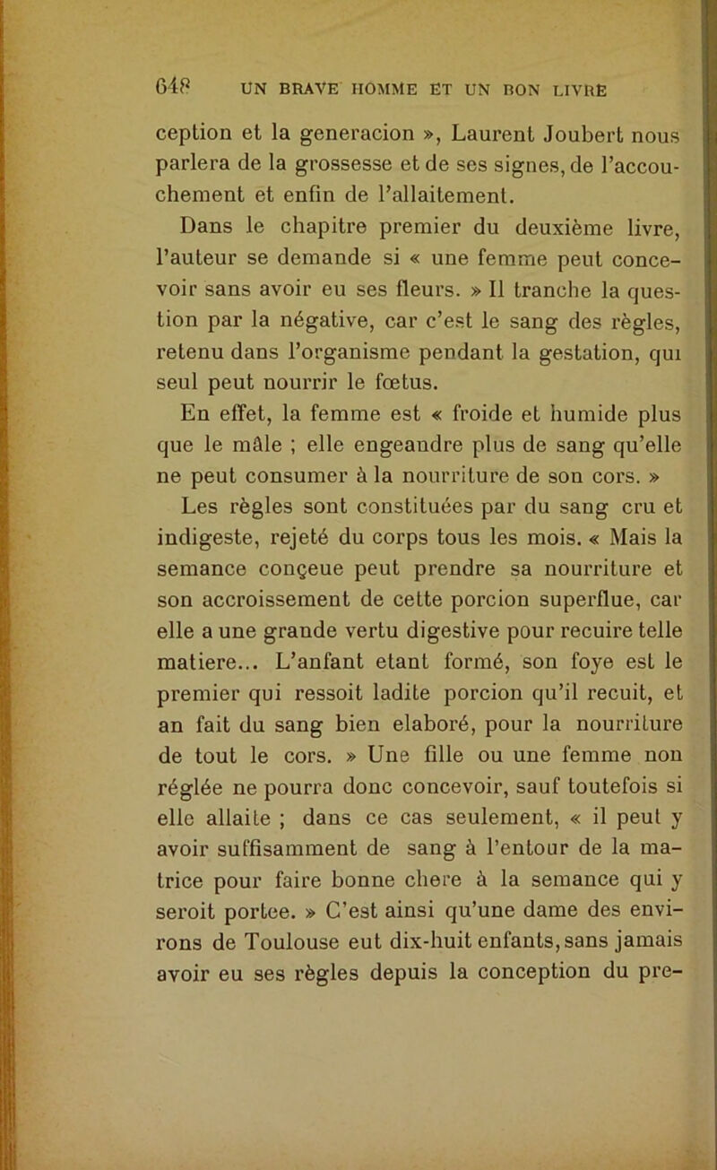 ception et la generacion », Laurent Joubert nous parlera de la grossesse et de ses signes, de l’accou- chement et enfin de l’allaitement. Dans le chapitre premier du deuxième livre, l’auteur se demande si « une femme peut conce- voir sans avoir eu ses fleurs. » Il tranche la ques- tion par la négative, car c’est le sang des règles, retenu dans l’organisme pendant la gestation, qui seul peut nourrir le fœtus. En effet, la femme est « froide et humide plus que le mâle ; elle engeandre plus de sang qu’elle ne peut consumer à la nourriture de son cors. » Les règles sont constituées par du sang cru et indigeste, rejeté du corps tous les mois. « Mais la semance conçeue peut prendre sa nourriture et son accroissement de celte porcion superflue, car elle a une grande vertu digestive pour recuire telle matière... L’anfant étant formé, son foye est le premier qui ressoit ladite porcion qu’il recuit, et an fait du sang bien élaboré, pour la nourriture de tout le cors. » Une fille ou une femme non réglée ne pourra donc concevoir, sauf toutefois si elle allaite ; dans ce cas seulement, « il peut y avoir suffisamment de sang à l’entour de la ma- trice pour faire bonne chere à la semance qui y serait portée. » C’est ainsi qu’une dame des envi- rons de Toulouse eut dix-huit enfants, sans jamais avoir eu ses règles depuis la conception du pre-
