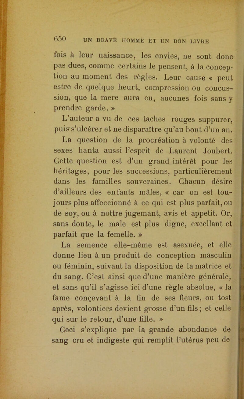 fois à leur naissance, les envies, ne sont donc pas dues, comme certains le pensent, à la concep- tion au moment des règles. Leur cause « peut estre de quelque heurt, compression ou concus- sion, que la mere aura eu, aucunes fois sans y prendre garde. » L’auteur a vu de ces taches rouges suppurer, puis s’ulcérer et ne disparaître qu’au bout d’un an. La question de la procréation à volonté des sexes hanta aussi l’esprit de Laurent Joubert. Cette question est d’un grand intérêt pour les héritages, pour les successions, particulièrement dans les familles souveraines. Chacun désire d’ailleurs des enfants mâles, « car on est tou- jours plus affeccionné à ce qui est plus parfait, ou de soy, ou à nottre jugemant, avis et appétit. Or, sans doute, le male est plus digne, excellant et parfait que la femelle. » La semence elle-même est asexuée, et elle donne lieu à un produit de conception masculin ou féminin, suivant la disposition de la matrice et du sang. C’est ainsi que d’une manière générale, et sans qu’il s’agisse ici d’une règle absolue, « la famé conçevanl à la fin de ses fleurs, ou tost après, volontiers devient grosse d’un fils ; et celle qui sur le retour, d’une fille. » Ceci s’explique par la grande abondance de sang cru et indigeste qui remplit l’utérus peu de