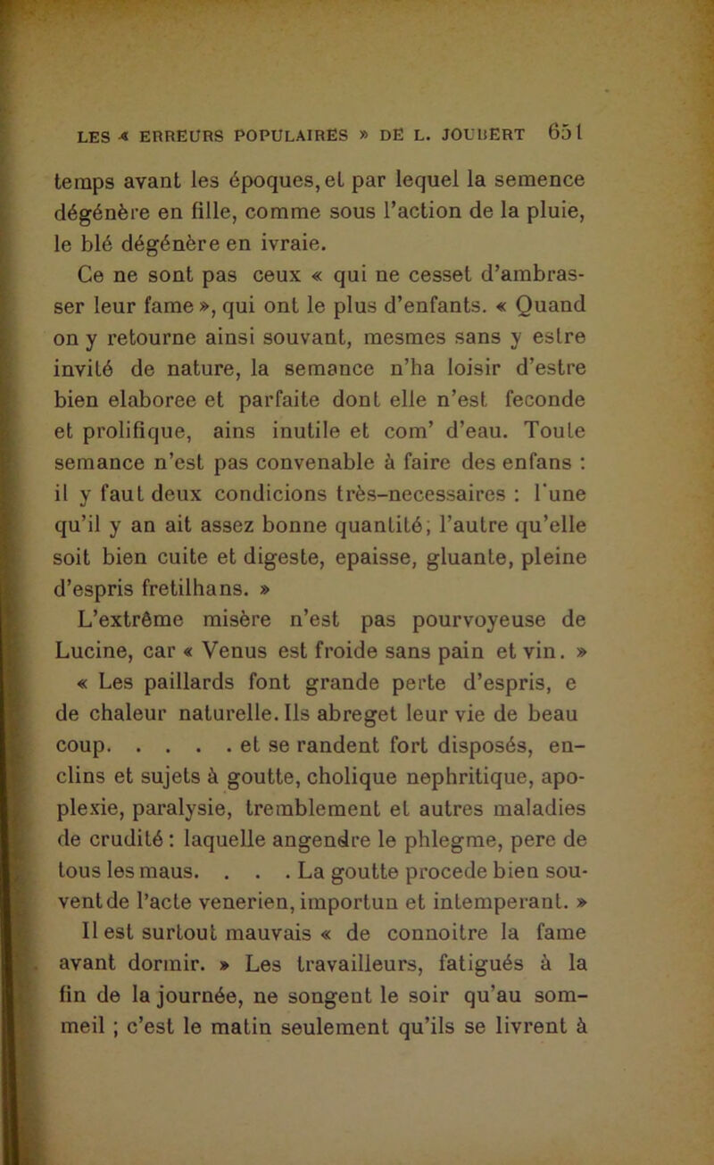 temps avant les époques, et par lequel la semence dégénère en fille, comme sous l’action de la pluie, le blé dégénère en ivraie. Ce ne sont pas ceux « qui ne cesset d’ambras- ser leur famé », qui ont le plus d’enfants. « Quand on y l’etourne ainsi souvant, mesmes sans y eslre invité de nature, la semance n’ha loisir d’estre bien elaboree et parfaite dont elle n’est fécondé et prolifique, ains inutile et com’ d’eau. Toute semance n’est pas convenable à faire des enfans : il y faut deux condicions très-necessaires : l'une qu’il y an ait assez bonne quantité; l’autre qu’elle soit bien cuite et digeste, épaisse, gluante, pleine d’espris fretilhans. » L’extrême misère n’est pas pourvoyeuse de Lucine, car « Venus est froide sans pain et vin. » « Les paillards font grande perte d’espris, e de chaleur naturelle. Ils abreget leur vie de beau coup et se randent fort disposés, en- clins et sujets à goutte, cholique nephritique, apo- ple.'cie, paralysie, tremblement et autres maladies de crudité : laquelle angendre le phlegme, pere de tous les maus. . . . La goutte procédé bien sou- vent de l’acte venerien, importun et intempérant. » Il est surtout mauvais « de connoitre la famé avant dormir. » Les travailleurs, fatigués à la fin de la journée, ne songent le soir qu’au som- meil ; c’est le matin seulement qu’ils se livrent à