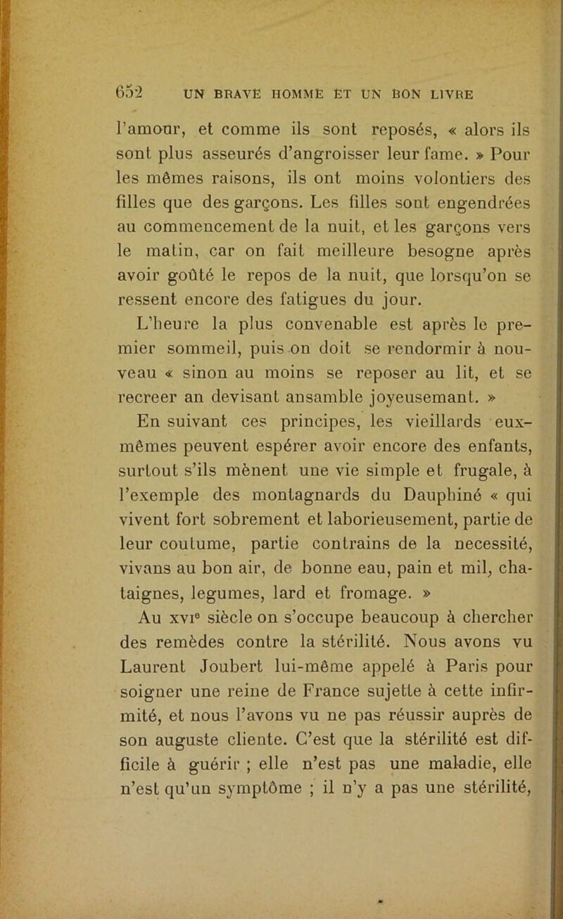 l’amour, et comme iis sont reposés, « alors ils sont plus asseurés d’angroisser leur famé. » Pour les mômes raisons, ils ont moins volontiers des fdles que des garçons. Les filles sont engendrées au commencement de la nuit, et les garçons vers le matin, car on fait meilleure besogne après avoir goûté le repos de la nuit, que lorsqu’on se ressent encore des fatigues du jour. L’heure la plus convenable est après le pre- mier sommeil, puis on doit se rendormir à nou- veau « sinon au moins se reposer au lit, et se recreer an devisant ansamble joyeusemant. » En suivant ces principes, les vieillards eux- mêmes peuvent espérer avoir encore des enfants, surtout s’ils mènent une vie simple et frugale, à l’exemple des montagnards du Dauphiné « qui vivent fort sobrement et laborieusement, partie de leur coutume, partie contrains de la nécessité, vivans au bon air, de bonne eau, pain et mil, châ- taignes, legumes, lard et fromage. » Au XVI® siècle on s’occupe beaucoup à chercher des remèdes contre la stérilité. Nous avons vu Laurent Joubert lui-même appelé à Paris pour soigner une reine de France sujette à cette infir- mité, et nous l’avons vu ne pas réussir auprès de son auguste cliente. C’est que la stérilité est dif- ficile à guérir ; elle n’est pas une maladie, elle n’est qu’un symptôme ; il n’y a pas une stérilité.
