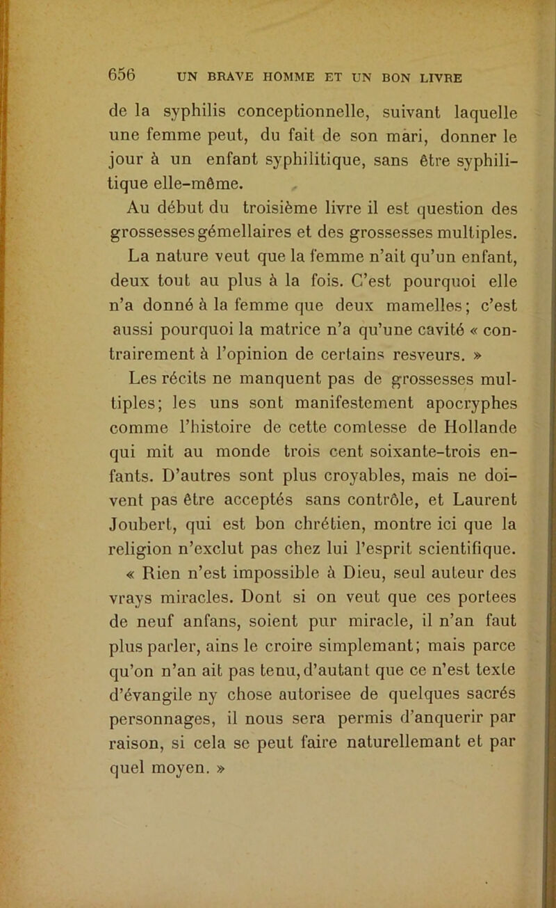de la syphilis conceptionnelle, suivant laquelle une femme peut, du fait de son mari, donner le jour à un enfant syphilitique, sans être syphili- tique elle-même. Au début du troisième livre il est question des grossesses gémellaires et des grossesses multiples. La nature veut que la femme n’ait qu’un enfant, deux tout au plus à la fois. C’est pourquoi elle n’a donné à la femme que deux mamelles ; c’est aussi pourquoi la matrice n’a qu’une cavité « con- trairement à l’opinion de certains resveurs. » Les récits ne manquent pas de grossesses mul- tiples; les uns sont manifestement apocryphes comme l’histoire de cette comtesse de Hollande qui mit au monde trois cent soixante-trois en- fants. D’autres sont plus croyables, mais ne doi- vent pas être acceptés sans contrôle, et Laurent Joubert, qui est bon chrétien, montre ici que la religion n’exclut pas chez lui l’esprit scientifique. « Rien n’est impossible à Dieu, seul auteur des vrays miracles. Dont si on veut que ces portées de neuf anfans, soient pur miracle, il n’an faut plus parler, ains le croire simplemant; mais parce qu’on n’an ait pas tenu,d’autant que ce n’est texte d’évangile ny chose autorisée de quelques sacrés personnages, il nous sera permis d’anquerir par raison, si cela se peut faire naturellemant et par quel moyen. »