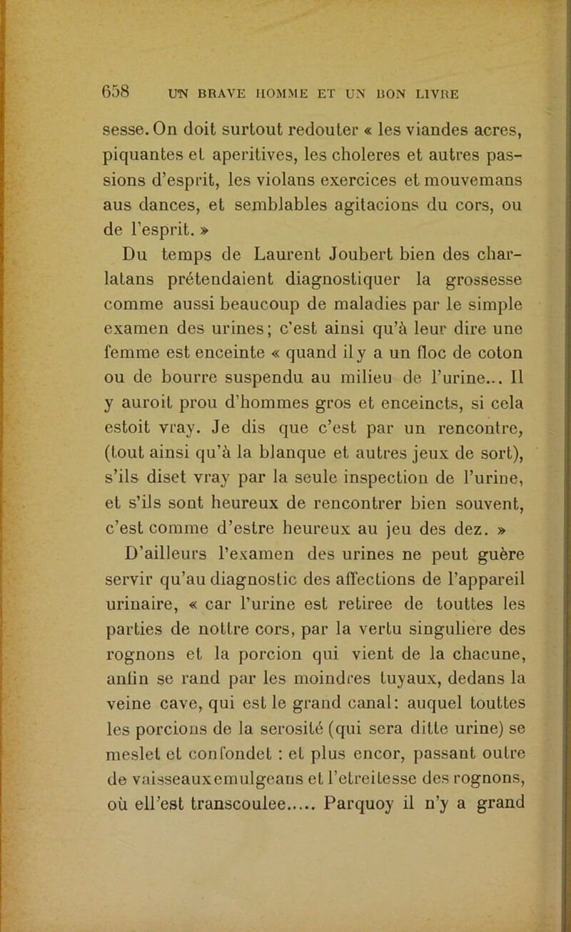 sesse. On doit surtout redouter « les viandes acres, piquantes et aperitives, les clioleres et autres pas- sions d’esprit, les violans exercices et mouvemans aus dances, et semblables agitacions du cors, ou de l’esprit. » Du temps de Laurent Joubert bien des char- latans prétendaient diagnostiquer la grossesse comme aussi beaucoup de maladies par le simple examen des urines ; c’est ainsi qu’à leur dire une femme est enceinte « quand il y a un floc de coton ou de bourre suspendu au milieu de l’urine... 11 y auroit prou d’hommes gros et enceincts, si cela estoit vray. Je dis que c’est par un rencontre, (tout ainsi qu’à la blanque et autres jeux de sort), s’ils diset vray par la seule inspection de l’urine, et s’ils sont heureux de rencontrer bien souvent, c’est comme d’estre heureux au jeu des dez. » D’ailleurs l’examen des urines ne peut guère servir qu’au diagnostic des affections de l’appareil urinaire, « car l’urine est retirée de touttes les parties de nottre cors, par la vertu singulière des rognons et la porcion qui vient de la chacune, anlin se rand par les moindres tuyaux, dedans la veine cave, qui est le grand canal; auquel touttes les percions de la sérosité (qui sera ditle urine) se meslet et confondet : et plus encor, passant outre de vaisseauxemulgeans et l’etreilesse des rognons, où ell’est transcoulee Parquoy il n’y a grand