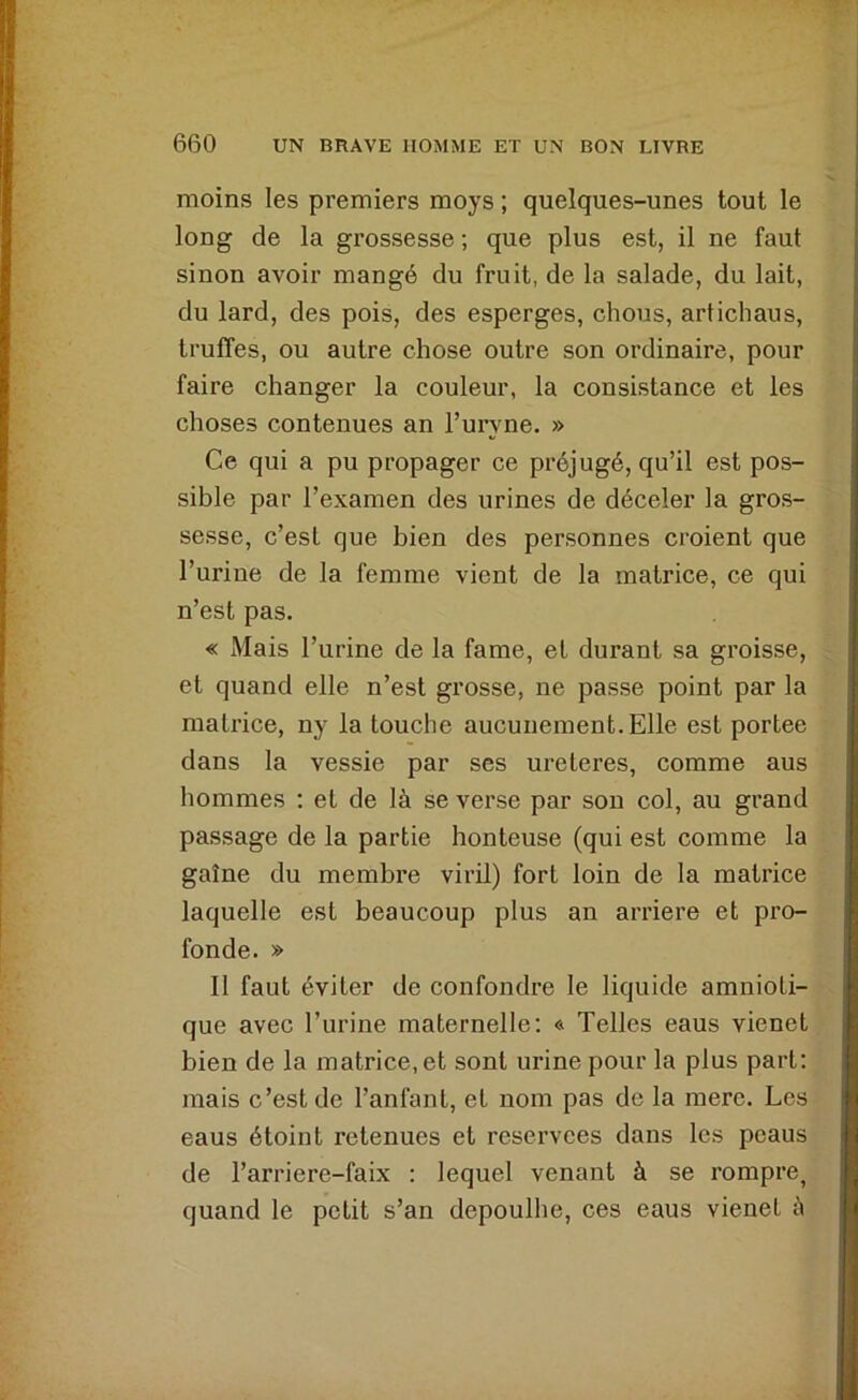 moins les premiers moys ; quelques-unes tout le long de la grossesse ; que plus est, il ne faut sinon avoir mangé du fruit, de la salade, du lait, du lard, des pois, des esperges, chous, artichaus, truffes, ou autre chose outre son ordinaire, pour faire changer la couleur, la consistance et les choses contenues an l’uryne. » Ce qui a pu propager ce préjugé, qu’il est pos- sible par l’examen des urines de déceler la gros- sesse, c’est que bien des personnes croient que l’urine de la femme vient de la matrice, ce qui n’est pas. « Mais l’urine de la famé, et durant sa groisse, et quand elle n’est grosse, ne passe point par la matrice, ny la touche aucunement. Elle est portée dans la vessie par ses ureteres, comme aus hommes ; et de là se verse par son col, au grand passage de la partie honteuse (qui est comme la gaîne du membre viril) fort loin de la matrice laquelle est beaucoup plus an arriéré et pro- fonde. » 11 faut éviter de confondre le liquide amnioti- que avec l’urine maternelle: « Telles eaus vienet bien de la matrice, et sont urine pour la plus part: mais c’est de l’anfant, et nom pas de la mere. Les eaus étoint retenues et reservces dans les peaus de l’arriere-faix : lequel venant à se rompre, quand le petit s’an depoulhe, ces eaus vienet à