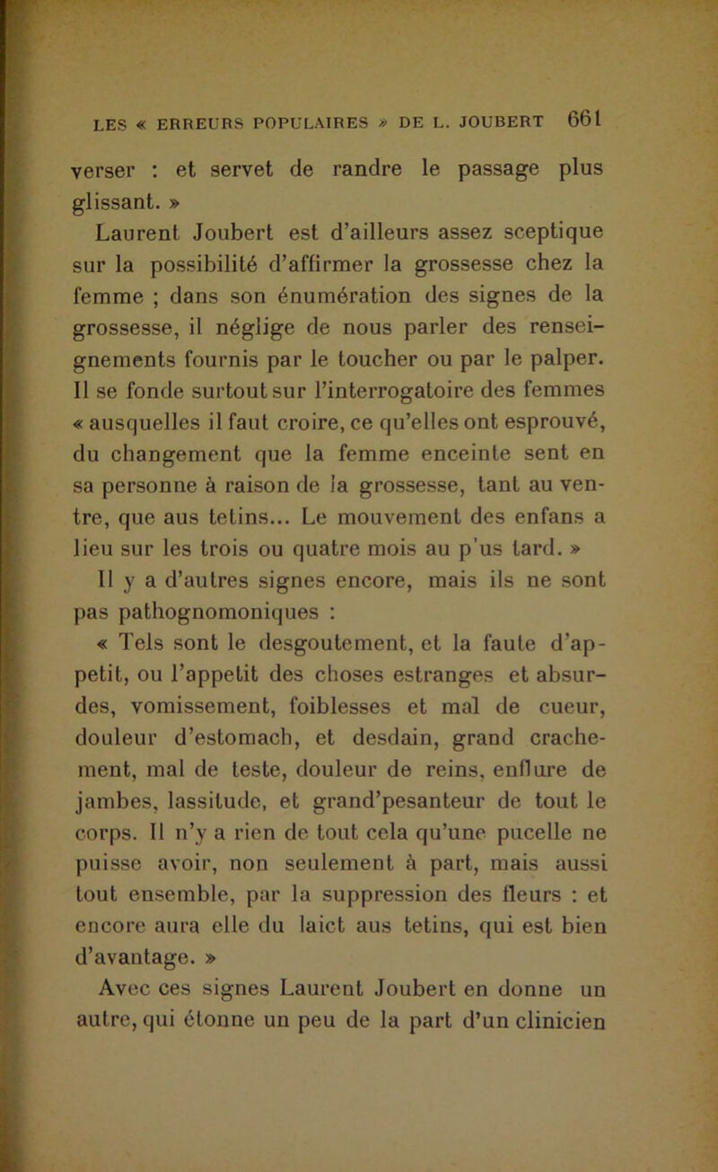 verser ; et servet de randre le passage plus glissant. » Laurent Joubert est d’ailleurs assez sceptique sur la possibilité d’affirmer la grossesse chez la femme ; dans son énumération des signes de la grossesse, il néglige de nous parler des rensei- gnements fournis par le toucher ou par le palper. Il se fonde surtout sur l’interrogatoire des femmes « ausquelles il faut croire, ce qu’elles ont esprouvé, du changement que la femme enceinte sent en sa personne à raison de la grossesse, tant au ven- tre, que aus tetins... Le mouvement des enfans a lieu sur les trois ou quatre mois au p'us tard. » Il y a d’autres signes encore, mais ils ne sont pas pathognomoniques : « Tels sont le desgoutement, et la faute d’ap- petit, ou l’appetit des choses estranges et absur- des, vomissement, foiblesses et mal de cueur, douleur d’estomach, et desdain, grand crache- ment, mal de teste, douleur de reins, enflure de jambes, lassitude, et grand’pesanteur de tout le corps. Il n’y a rien de tout cela qu’une pucelle ne puisse avoir, non seulement à part, mais aussi tout ensemble, par la suppression des fleurs ; et encore aura elle du laict aus tetins, qui est bien d’avantage. » Avec ces signes Laurent Joubert en donne un autre, qui étonne un peu de la part d’un clinicien
