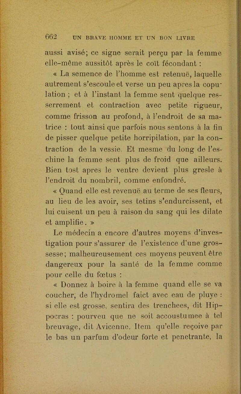 aussi avisé; ce signe serait perçu par la femme elle-même aussitôt après le coït fécondant : « La semence de l’homme est retenue, laquelle autrement s’escouleet verse un peu apres la copu- lation ; et à l’instant la femme sent quelque res- serrement et contraction avec petite rigueur, comme frisson au profond, à l’endroit de sa ma- trice : tout ainsi que parfois nous sentons à la fin de pisser quelque petite horripilation, par la con- traction de la vessie. Et mesme du long de l’es- chine la femme sent plus de froid que ailleurs. Bien tost apres le ventre devient plus gresle à l’endroit du nombril, comme enfondré. « Quand elle est revenue au terme de ses fleurs, au lieu de les avoir, ses tetins s’endurcissent, et lui cuisent un peu à raison du sang qui les dilate et amplifie. » Le médecin a encore d’autres moyens d’inves- tigation pour s’assurer de l’existence d’une gros- sesse; malheureusement ces moyens peuvent être dangereux pour la santé de la femme comme pour celle du foetus : « Donnez à boire ii la femme quand elle se va coucher, de l’hydromel faict avec eau de pluye : si elle est grosse, sentira des Irenchees, dit Hip- pocras ; pourveu que ne soit accoustumee à tel breuvage, dit Avicenne. Item qu’elle reçoive par le bas un parfum d’odeur forte et pénétrante, la