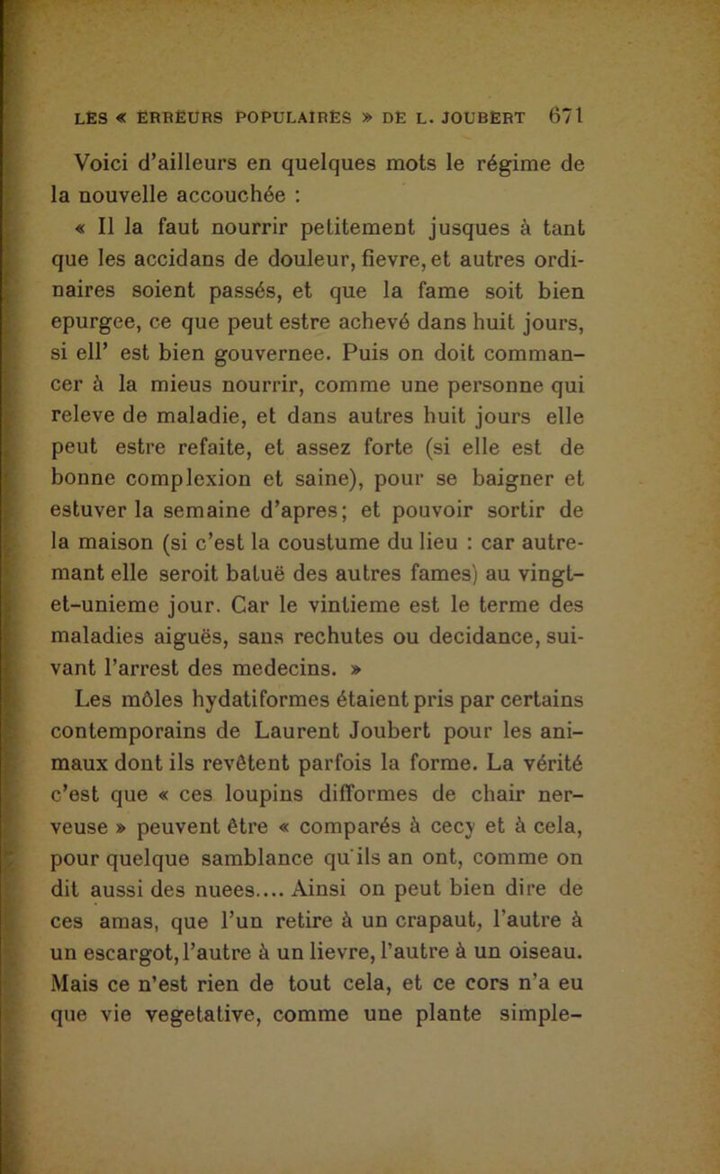Voici d’ailleurs en quelques mots le régime de la nouvelle accouchée : « Il la faut nourrir petitement jusques à tant que les accidans de douleur, fievre, et autres ordi- naires soient passés, et que la famé soit bien epurgee, ce que peut estre achevé dans huit jours, si eir est bien gouvernée. Puis on doit comman- cer à la mieus nourrir, comme une personne qui releve de maladie, et dans autres huit jours elle peut estre refaite, et assez forte (si elle est de bonne complexion et saine), pour se baigner et estuver la semaine d’apres; et pouvoir sortir de la maison (si c’est la coustume du lieu : car autre- mant elle seroit batuë des autres famés) au vingt- et-unieme jour. Car le vintieme est le terme des maladies aiguës, sans rechutes ou decidance, sui- vant l’arrest des médecins. » Les môles hydatiformes étaient pris par certains contemporains de Laurent Joubert pour les ani- maux dont ils revêtent parfois la forme. La vérité c’est que « ces loupins difformes de chair ner- veuse » peuvent être « comparés à cecy et à cela, pour quelque samblance qu'ils an ont, comme on dit aussi des nuees.... Ainsi on peut bien dire de ces amas, que l’un retire à un crapaut, l’autre à un escargot, l’autre à un lievre, l’autre à un oiseau. Mais ce n’est rien de tout cela, et ce cors n’a eu que vie végétative, comme une plante simple-