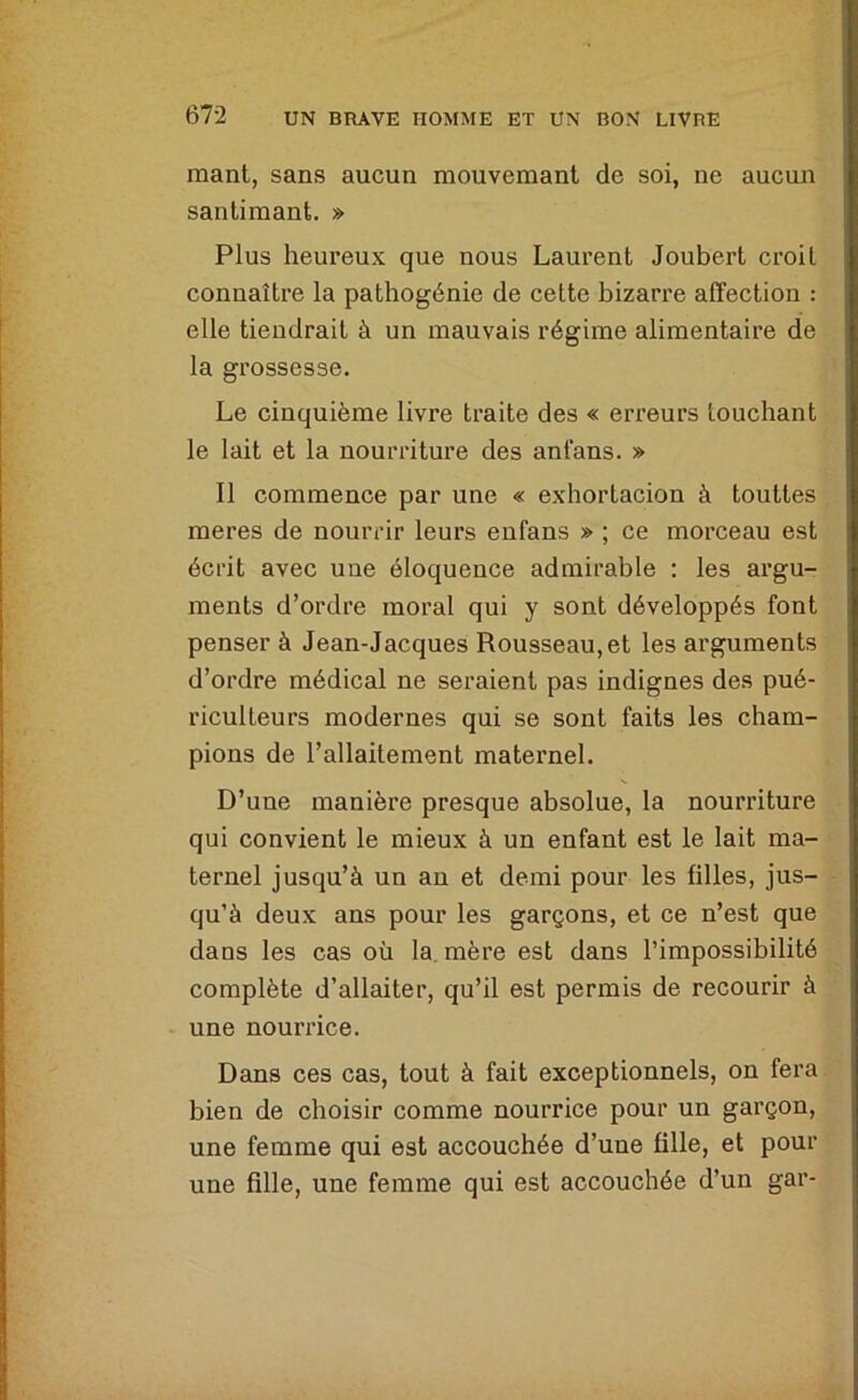 mant, sans aucun mouvemant de soi, ne aucun santimant. » Plus heureux que nous Laurent Joubert croit connaître la pathogénie de cette bizarre affection : elle tiendrait à un mauvais régime alimentaire de la grossesse. Le cinquième livre traite des « erreurs touchant le lait et la nourriture des anfans. » Il commence par une « exhortacion à touttes meres de nourrir leurs enfans » ; ce morceau est écrit avec une éloquence admirable : les argu- ments d’ordre moral qui y sont développés font penser à Jean-Jacques Rousseau, et les arguments d’ordre médical ne seraient pas indignes des pué- riculteurs modernes qui se sont faits les cham- pions de l’allaitement maternel. D’une manière presque absolue, la nourriture qui convient le mieux à un enfant est le lait ma- ternel jusqu’à un au et demi pour les filles, jus- qu’à deux ans pour les garçons, et ce n’est que dans les cas où la, mère est dans l’impossibilité complète d’allaiter, qu’il est permis de recourir à une nourrice. Dans ces cas, tout à fait exceptionnels, on fera bien de choisir comme nourrice pour un garçon, une femme qui est accouchée d’une fille, et pour une fille, une femme qui est accouchée d’un gar-