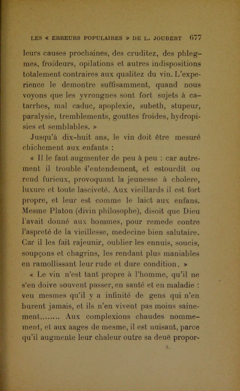 leurs causes prochaines, des cruditez, des phleg- mes, froideurs, opilations et autres indispositions totalement contraires aux qualitez du vin. L’expe- rience le démontré suffisamment, quand nous voyons que les yvrongnes sont fort sujets à ca- tarrhes, mal caduc, apoplexie, subeth, stupeur, paralysie, tremblements, gouttes froides, hydropi- sies et semblables. » Jusqu’à dix-huit ans, le vin doit être mesuré chichement aux enfants : « Il le faut augmenter de peu à peu : car autre- ment il trouble l’entendement, et estourdit ou rend furieux, provoquant la jeunesse à cholere, luxure et toute lasciveté. Aux vieillards il est fort propre, et leur est comme le laict aux enfans. Mesme Platon (divin philosophe), disoit que Dieu l'avait donné aux hommes, pour remede contre l’aspreté de la vieillesse, medecine bien salutaire. Car il les fait rajeunir, oublier les ennuis, soucis, soupçons et chagrins, les rendant plus maniables en ramollissant leur rude et dure condition. » « Le vin n’est tant propre à l’homme, qu’il ne s’en doive souvent passer, en santé et en maladie ; veu mesmes qu’il y a infinité de gens qui n’en burent jamais, et ils n’en vivent pas moins saine- ment Aux complexions chaudes nommé- ment, et aux aages de mesme, il est nuisant, parce qu’il augmente leur chaleur outre sa deuë propor- 3.