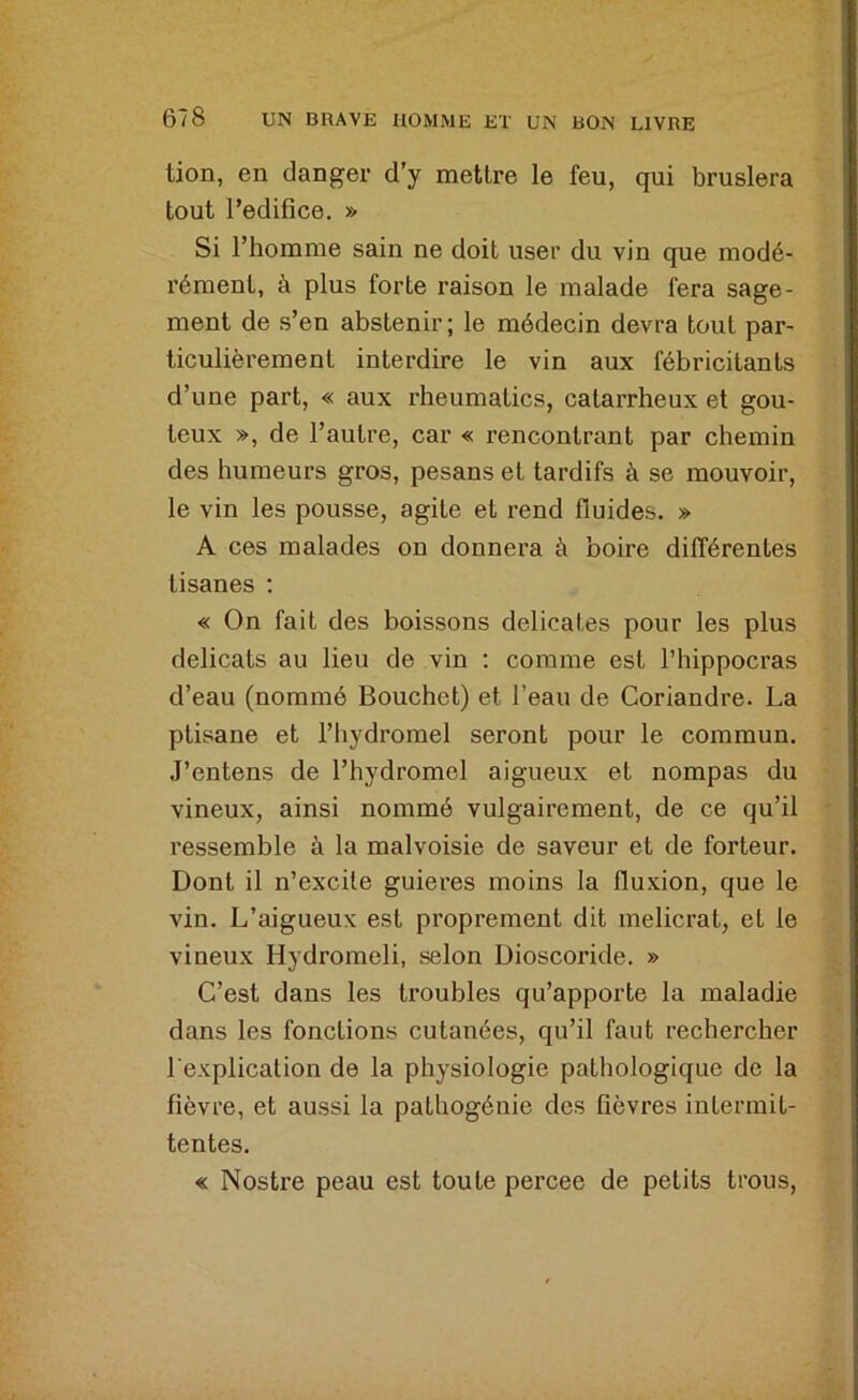 tion, en danger d’y mettre le feu, qui bruslera tout l’edifice. » Si l’homme sain ne doit user du vin que modé- rément, à plus forte raison le malade fera sage- ment de s’en abstenir; le médecin devra tout par- ticulièrement interdire le vin aux fébricitants d’une part, « aux rheumatics, catarrheux et goû- teux », de l’autre, car « rencontrant par chemin des humeurs gros, pesans et tardifs à se mouvoir, le vin les pousse, agite et rend fluides. » A ces malades on donnera à boire différentes tisanes ; « On fait des boissons délicates pour les plus délicats au lieu de vin ; comme est l’hippocras d’eau (nommé Bouchet) et l’eau de Coriandre. La ptisane et l’hydromel seront pour le commun. J’entens de l’hydromel aigueux et nompas du vineux, ainsi nommé vulgairement, de ce qu’il ressemble à la malvoisie de saveur et de forteur. Dont il n’excite guieres moins la fluxion, que le vin. L’aigueux est proprement dit melicrat, et le vineux Hydromeli, selon Dioscoride. » C’est dans les troubles qu’apporte la maladie dans les fonctions cutanées, qu’il faut rechercher l'explication de la physiologie pathologique de la fièvre, et aussi la pathogénic des fièvres intermit- tentes. « Nostre peau est toute percee de petits trous.
