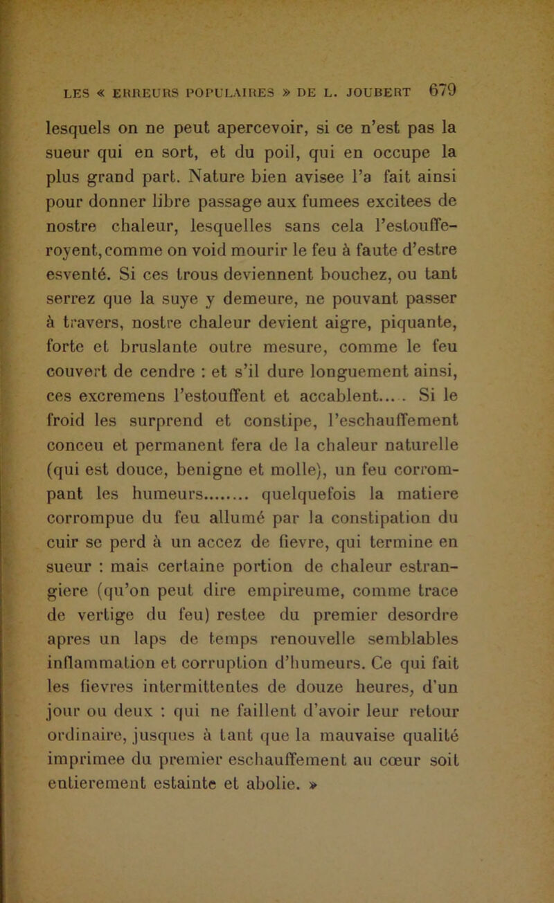 lesquels on ne peut apercevoir, si ce n’est pas la sueur qui en sort, et du poil, qui en occupe la plus grand part. Nature bien avisée l’a fait ainsi pour donner libre passage aux fumees excitees de nostre chaleur, lesquelles sans cela l’estouffe- royent, comme on void mourir le feu à faute d’estre esventé. Si ces trous deviennent bouchez, ou tant serrez que la suye y demeure, ne pouvant passer à travers, nostre chaleur devient aigre, piquante, forte et bruslante outre mesure, comme le feu couvert de cendre : et s’il dure longuement ainsi, ces excremens l’estouffent et accablent— Si le froid les surprend et constipe, l’eschauffement conceu et permanent fera de la chaleur naturelle (qui est douce, benigne et molle), un feu corrom- pant les humeurs quelquefois la matière corrompue du feu allumé par la constipation du cuir se perd à un accez de fievre, qui termine en sueur : mais certaine portion de chaleur estran- giere (qu’on peut dire empireume, comme trace de vertige du feu) restee du premier desordre apres un laps de temps renouvelle semblables inflammation et corruption d’humeurs. Ce qui fait les fievres intermittentes de douze heures, d’un jour ou deux ; qui ne faillent d’avoir leur retour ordinaire, jusques à tant que la mauvaise qualité imprimée du premier eschautïement au cœur soit entièrement estainte et abolie. »