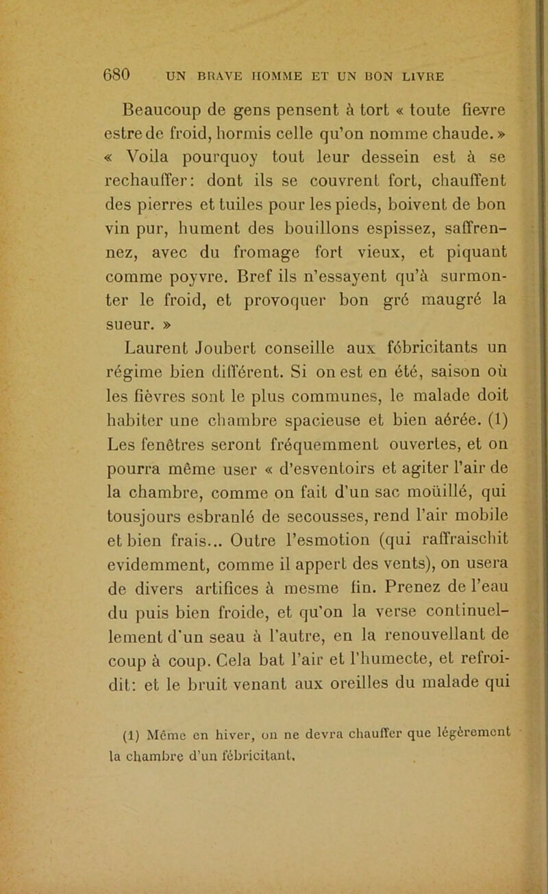 Beaucoup de gens pensent à tort « toute fievre estrede froid, hormis celle qu’on nomme chaude. » « Voila pourquoy tout leur dessein est à se rechauffer: dont ils se couvrent fort, chauffent des pierres et tuiles pour les pieds, boivent de bon vin pur, hument des bouillons espissez, saffren- nez, avec du fromage fort vieux, et piquant comme poyvre. Bref ils n’essayent qu’à surmon- ter le froid, et provoquer bon gré raaugré la sueur. » Laurent Joubert conseille aux fébricitants un régime bien différent. Si on est en été, saison où les fièvres sont le plus communes, le malade doit habiter une cliambre spacieuse et bien aérée. (1) Les fenêtres seront fréqueiument ouvertes, et on pourra môme user « d’esventoirs et agiter l’air de la chambre, comme on fait d’un sac moüillé, qui tousjours esbranlé de secousses, rend l’air mobile et bien frais... Outre l’esmotion (qui raffraischit évidemment, comme il appert des vents), on usera de divers artifices à mesme lin. Prenez de l’eau du puis bien froide, et qu’on la verse continuel- lement d'un seau à l’autre, en la renouvellant de coup à coup. Cela bat l’air et l’humecte, et refroi- dit; et le bruit venant aux oreilles du malade qui (1) Même en hiver, ou ne devra chauffer que légèrement la chambre d’un fébricitant.