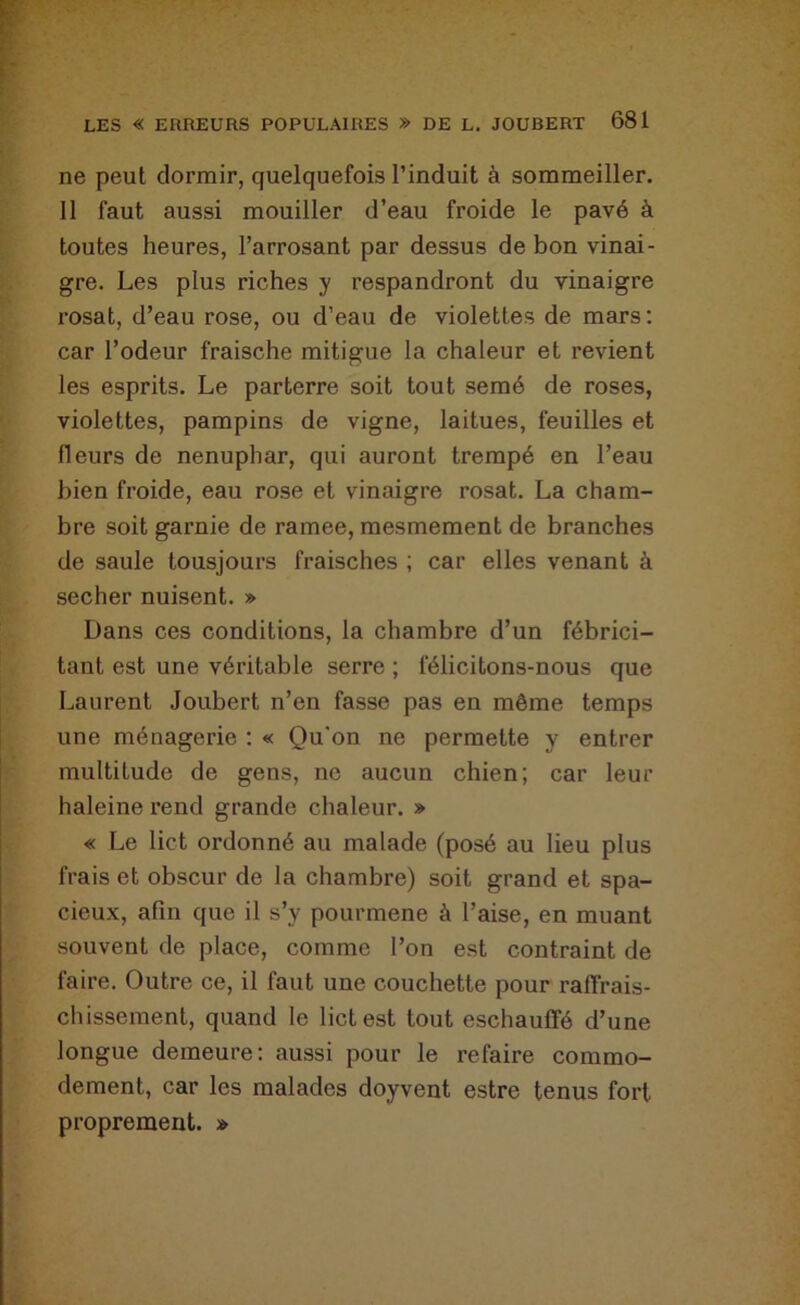 ne peut dormir, quelquefois l’induit à sommeiller. II faut aussi mouiller d’eau froide le pavé à toutes heures, l’arrosant par dessus de bon vinai- gre, Les plus riches y respandront du vinaigre rosat, d’eau rose, ou d’eau de violettes de mars; car l’odeur fraische mitigue la chaleur et revient les esprits. Le parterre soit tout semé de roses, violettes, pampins de vigne, laitues, feuilles et fleurs de nénuphar, qui auront trempé en l’eau bien froide, eau rose et vinaigre rosat. La cham- bre soit garnie de ramee, mesmement de branches de saule tousjours fraisches ; car elles venant à secher nuisent. » Dans ces conditions, la chambre d’un fébrici- tant est une véritable serre ; félicitons-nous que Laurent Joubert n’en fasse pas en même temps une ménagerie : « Qu'on ne permette y entrer multitude de gens, ne aucun chien; car leur haleine rend grande chaleur. » « Le lict ordonné au malade (posé au lieu plus frais et obscur de la chambre) soit grand et spa- cieux, afin que il s’y pourmene à l’aise, en muant souvent de place, comme l’on est contraint de faire. Outre ce, il faut une couchette pour rafîrais- chissement, quand le lict est tout eschauffé d’une longue demeure: aussi pour le refaire commo- dément, car les malades doyvent estre tenus fort proprement. »