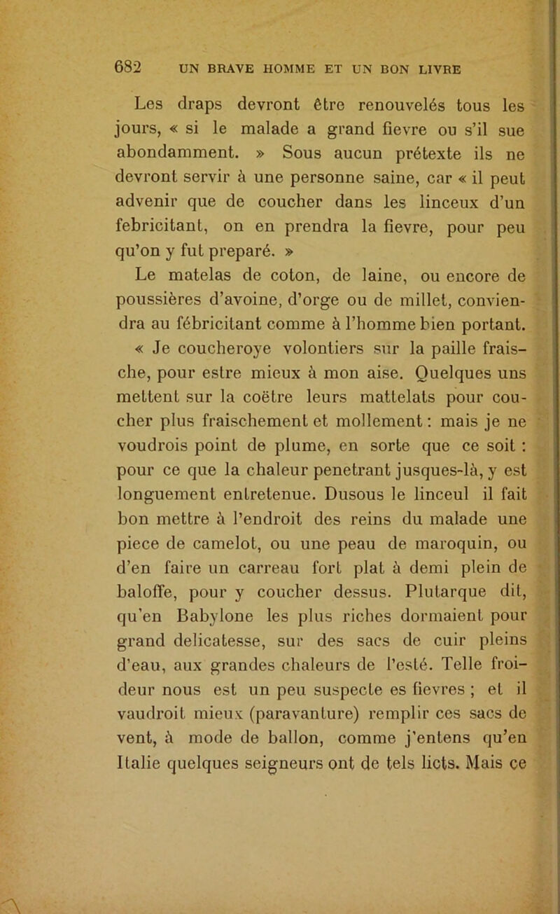 Les draps devront être renouvelés tous les jours, « si le malade a grand fievre ou s’il sue abondamment. » Sous aucun prétexte ils ne devront servir à une personne saine, car « il peut advenir que de coucher dans les linceux d’un fébricitant, on en prendra la fievre, pour peu qu’on y fut préparé. » Le matelas de coton, de laine, ou encore de poussières d’avoine, d’orge ou de millet, convien- dra au fébricitant comme à l’homme bien portant. « Je coucheroye volontiers sur la paille frais- che, pour eslre mieux à mon aise. Quelques uns mettent sur la coëtre leurs matlelats pour cou- cher plus fraischement et mollement : mais je ne voudrois point de plume, en sorte que ce soit : pour ce que la chaleur peneti’ant jusques-là, y est longuement entretenue. Dusous le linceul il fait bon mettre à l’endroit des reins du malade une piece de camelot, ou une peau de maroquin, ou d’en faire un carreau fort plat à demi plein de baloffe, pour y coucher dessus. Plutarque dit, qu’en Babylone les plus riches dormaient pour grand délicatesse, sur des sacs de cuir pleins d’eau, aux grandes chaleurs de l’esté. Telle froi- deur nous est un peu suspecte es fievres ; et il vaudroil mieux (paravanture) remplir ces sacs de vent, à mode de ballon, comme j’entens qu’en Italie quelques seigneurs ont de tels licts. Mais ce