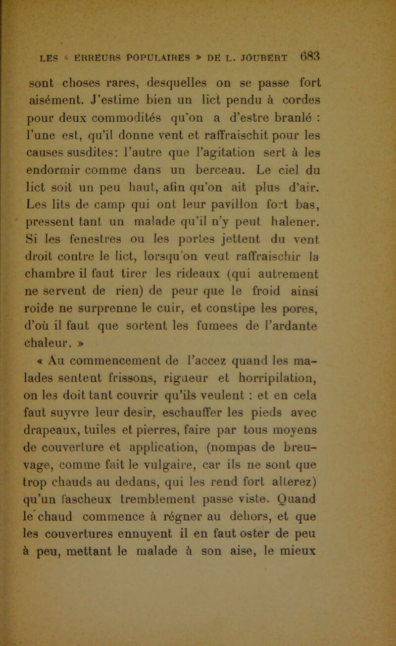 sont choses rares, desquelles on se passe fort aisément. J’estime bien un lict pendu à cordes pour deux commodités qu’on a d’estre branlé : l’une est, qu’il donne vent et raffraischit pour les causes susdites: l’autre que l’agitation sert à les endormir comme dans un berceau. Le ciel du lict soit un peu haut, afin qu’on ait plus d’air. Les lits de camp qui ont leur pavillon fort bas, pressent tant un malade qu’il n’y peut halener. Si les feneslres ou les portes jettent du vent droit contre le lict, lorsqu’on veut ralfraischir la chambre il faut tirer les rideaux (qui autrement ne servent de rien) de peur que le froid ainsi roide ne surprenne le cuir, et constipe les pores, d’où il faut que sortent les fumees de Tardante chaleur. » « Au commencement de Taccez quand les ma- lades sentent frissons, rigueur et horripilation, on les doit tant couvrir qu’ils veulent : et en cela faut suyvi’e leur désir, eschauffer les pieds avec drapeaux, tuiles et pierres, faire par tous moyens de couverture et application, (nompas de breu- vage, comme fait le vulgaire, car ils ne sont que trop chauds au dedans, qui les rend fort altérez) qu’un fascheux tremblement passe viste. Quand le chaud commence à régner au dehors, et que les couvertures ennuyent il en faut oster de peu à peu, mettant le malade à son aise, le mieux