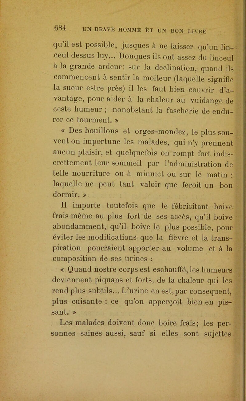 qu’il est possible, jusques à ne laisser qu’un lin- ceul dessus luy... Donques ils ont assez du linceul à la grande ardeur: sur la déclination, quand ils commencent à sentir la moiteur (laquelle signifie la sueur estre près) il les faut bien couvrir d’a- vantage, pour aider à la chaleur au vuidauge de ceste humeur ; nonobstant la fascherie de endu- rer ce tourment. » « Des bouillons et orges-mondez, le plus sou- vent on importune les malades, qni n’y prennent aucun plaisir, et quelquefois on rompt fort indis- crettement leur sommeil par l’administration de telle nourriture ou à minuict ou sur le matin : laquelle ne peut tant valoir que feroit un bon dormir. » Il importe toutefois que le fébricitant boive frais même au plus fort de ses accès, qu’il boive abondamment, qu’il boive le plus possible, pour éviter les modifications que la fièvre et la trans- piration pourraient apporter au volume et à la composition de ses urines : « Quand nostre corps est eschauflfé, les humeurs deviennent piquans et forts, de la chaleur qui les rend plus subtils... L’urine en est,par conséquent, plus cuisante : ce qu’on apperçoit bien en pis- sant. » Les malades doivent donc boire frais; les per- sonnes saines aussi, sauf si elles sont sujettes