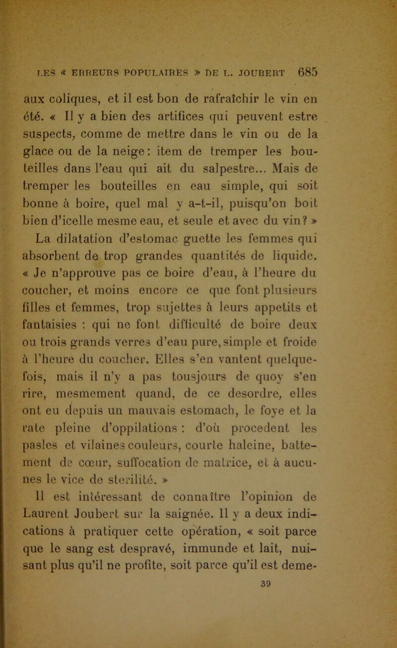 aux coliques, et il est bon de rafraîchir le vin en été. « Il y a bien des artifices qui peuvent estre suspects, comme de mettre dans le vin ou de la glace ou de la neige; item de tremper les bou- teilles dans l’eau qui ait du salpestre... Mais de tremper les bouteilles en eau simple, qui soit bonne à boire, quel mal y a-t-il, puisqu’on boit bien d’icelle mesme eau, et seule et avec du vin? » La dilatation d’estomac guette les femmes qui absorbent de trop grandes quantités de liquide. « Je n’approuve pas ce boire d’eau, à l’heure du coucher, et moins encore ce que font plusieurs filles et femmes, trop sujettes à leurs appétits et fantaisies : qui ne font difficulté de boire deux ou trois grands verres d’eau pure, simple et froide ù l’heure du coucher. Elles s’en vantent quelque- fois, mais il n’y a pas tousjours de quoy s’en rire, mesmement quand, de ce desordre, elles ont eu depuis un mauvais estomach, le foye et la rate pleine d’oppilations ; d’où procèdent les pasles et vilaines couleurs, courte haleine, batte- ment de cœur, suffocation de matrice, et à aucu- nes le vice de stérilité. » 11 est intéressant de connaître l’opinion de Laurent Joubert sur la saignée. 11 y a deux indi- cations à pratiquer cette opération, « soit parce que le sang est despravé, immunde et lait, nui- sant plus qu’il ne profite, soit parce qu’il est deme- 39