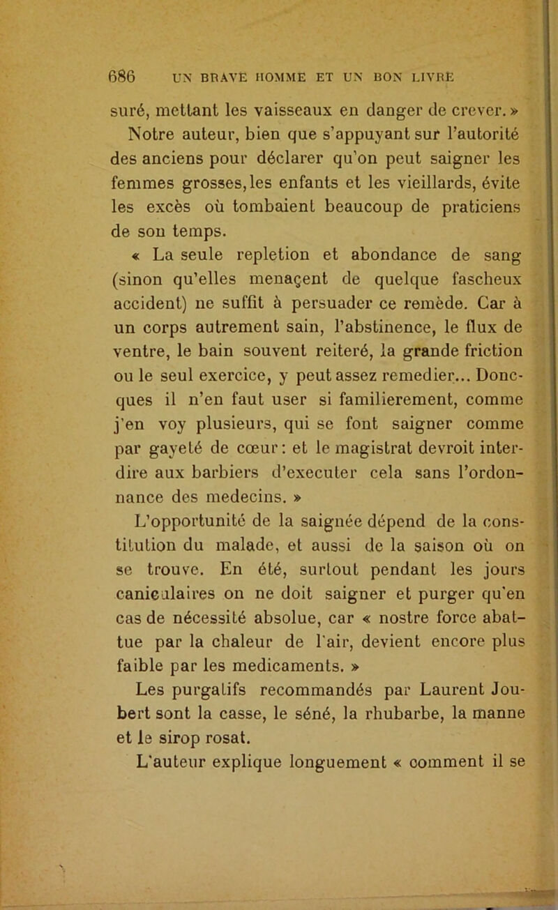 suré, niellant les vaisseaux en danger de crever. » Notre auteur, bien que s’appuyant sur l’autorité des anciens pour déclarer qu’on peut saigner les femmes grosses, les enfants et les vieillards, évite les excès où tombaient beaucoup de praticiens de sou temps. « La seule repletion et abondance de sang (sinon qu’elles ménagent de quelque fascheux accident) ne suffit à persuader ce remède. Car à un corps autrement sain, l’abstinence, le flux de ventre, le bain souvent réitéré, la grande friction ou le seul exercice, y peut assez remedier... Donc- ques il n’en faut user si familièrement, comme j’en voy plusieurs, qui se font saigner comme par gayeté de cœur; et le magistrat devroit inter- dire aux barbiers d’executer cela sans l’ordon- nance des médecins. » L’opportunité de la saignée dépend de la cons- titution du malade, et aussi de la saison où on se trouve. En été, surtout pendant les jours caniealaires on ne doit saigner et purger qu’en cas de nécessité absolue, car « nostre force abat- tue par la chaleur de l'air, devient encore plus faible par les médicaments. » Les purgatifs recommandés par Laurent Jou- bert sont la casse, le séné, la rhubarbe, la manne et le sirop rosat. L'auteur explique longuement « comment il se