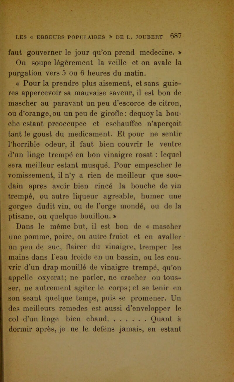 faut gouverner le jour qu’on prend medecine. » On soupe légèrement la veille et on avale la purgation vers 5 ou 6 heures du matin. « Pour la prendre plus aisément, et sans guie- res appercevoir sa mauvaise saveur, il est bon de mascher au paravant un peu d’escorce de citron, ou d’orange, ou un peu de girofle ; dequoy la bou- che estant préoccupée et eschauffee n’aperçoit tant le goust du médicament. Et pour ne sentir l’horrible odeur, il faut bien couvrir le ventre d’un linge trempé en bon vinaigre rosat : lequel sera meilleur estant musqué. Pour empescher le vomissement, il n’y a rien de meilleur que sou- dain apres avoir bien rincé la bouche de vin trempé, ou autre liqueur agréable, humer une gorgeo dudit vin, ou de l’orge mondé, ou de la ptisane, ou quelque bouillon. » Dans le môme but, il est bon de « mascher une pomme, poire, ou autre fruict et en avaller un peu de suc, flairer du vinaigre, tremper les mains dans l’eau froide en un bassin, ou les cou- vrir d’un drap mouillé de vinaigre trempé, qu’on appelle oxycrat; ne parler, ne cracher ou tous- ser, ne autrement agiter le corps; et se tenir en son séant quelque temps, puis se promener. Un des meilleurs remedes est aussi d’envelopper le col d’un linge bien chaud Quant à dormir après, je ne le deféns jamais, en estant
