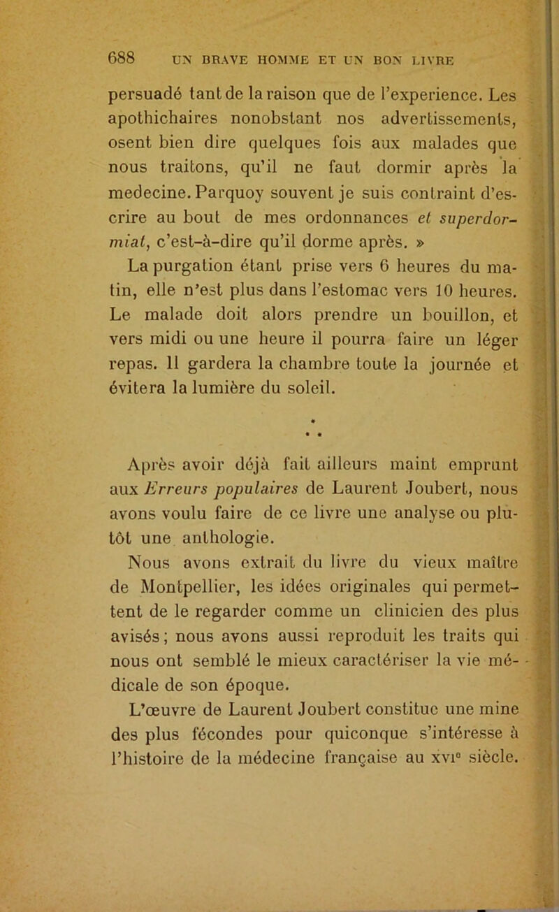 persuadé tant de la raison que de l’experience. Les apothichaires nonobstant nos advertissements, osent bien dire quelques fois aux malades que nous traitons, qu’il ne faut dormir après la medecine. Parquoy souvent je suis contraint d’es- crire au bout de mes ordonnances et superdor- miat, c’est-à-dire qu’il dorme après. » La purgation étant prise vers 6 heures du ma- tin, elle n’est plus dans l’estomac vers 10 heures. Le malade doit alors prendre un bouillon, et vers midi ou une heure il pourra faire un léger repas. 11 gardera la chambre toute la journée et évitera la lumière du soleil. Après avoir déjà fait ailleurs maint emprunt aux Erreurs populaires de Laurent Joubert, nous avons voulu faire de ce livre une analyse ou plu- tôt une anthologie. Nous avons extrait du livre du vieux maître de Montpellier, les idées originales qui permet- tent de le regarder comme un clinicien des plus avisés; nous avons aussi reproduit les traits qui nous ont semblé le mieux caractériser la vie mé- dicale de son époque. L’œuvre de Laurent Joubert constitue une mine des plus fécondes pour quiconque s’intéresse à l’histoire de la médecine française au xvi® siècle.