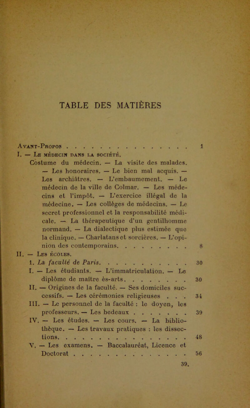 TABLE DES MATIÈRES Avant-Propos 1 I. — Le médecin dans la société. Costume du médecin. — La visite des malades. — Les honoraires. — Le bien mal acquis. — Les archiâtres. — L’embaumement. — Le médecin de la ville de Colmar. — Les méde- cins et l’impôt. — L’exercice illégal de la médecine. — Les collèges de médecins. — Le secret professionnel et la responsabilité médi- cale. — La thérapeutique d’un gentilhomme normand. — La dialectique plus estimée que la clinique. — Charlatans et sorcières. — L’opi- nion des contemporains 8 II. — Les écoles. 1. La faculté de Paris 30 I. — Les étudiants. — L’immatriculation. — Le diplôme de maître ès-arts 30 II. — Origines de la faculté. — Ses domiciles suc- cessifs. — Les cérémonies religieuses ... 34 III. — Le personnel de la faculté ; le doyen, les professeurs. — Les bedeaux 39 IV. — Les études. — Les cours. — La biblio- thèque. — Les travau.x pratiques : les dissec- tions 48 V. — Les examens. — Baccalauréat, Licence et Doctorat 56 39,