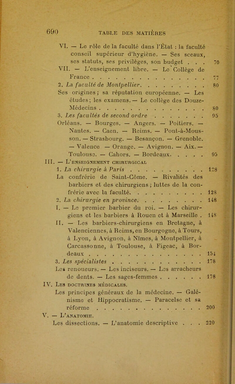 VI. — Lo rôle de la faculté dans l’Étal : la faculté conseil supérieur d’hygiène. — Ses sceaux, ses statuts, ses privilèges, son budget ... 70 VII. — L’enseignement libre. — Le Collège de France 77 2. La faculté de Montpellier 80 Ses origines ; sa réputation européenne. — Les études; les examens. — Le collège des Douze- Médecins 80 3. Les facultés de second ordre 95 Orléans. — Bourges. — Angers. — Poitiers. — Nantes. — Caen. — Reims. — Pont-à-Mous- son. — Strasbourg. — Besançon. — Grenoble. — Valence — Orange. — Avignon. — Aix.— Toulouse. — Cahors. — Bordeaux 95 III. — L’eNSEIGXEMENT CHlnURGICAL 1. La chirurgie à Paris 128 La confrérie de Saint-Gôme. — Rivalités des barbiers et des chirurgiens ; luttes de la con- frérie avec la faculté 128 2. La chirurgie en province 148 I. — Le premier barbier du roi. — Les chirur- giens et les barbiers à Rouen et à Marseille . 148 II. — Les barbiers-chirurgiens en Bretagne, à Valenciennes, à Reims, en Bourgogne, à Tours, à Lyon, à Avignon, à Nîmes, à Montpellier, à Carcassonne, à Toulouse, à Figeac, à Bor- deaux 154 3. Les spécialistes 178 Les renoueurs. — Les inciseurs. — Les arracheurs de dents. — Les sages-femmes 178 IV. Les DOCTniNEs médicales. Les principes généraux de la médecine. — Galé- nisme et Hippocratisme. — Paracelse et sa réforme 200 V. — L’anatomie. Les dissections. — L’anatomie descriptive . . . 220