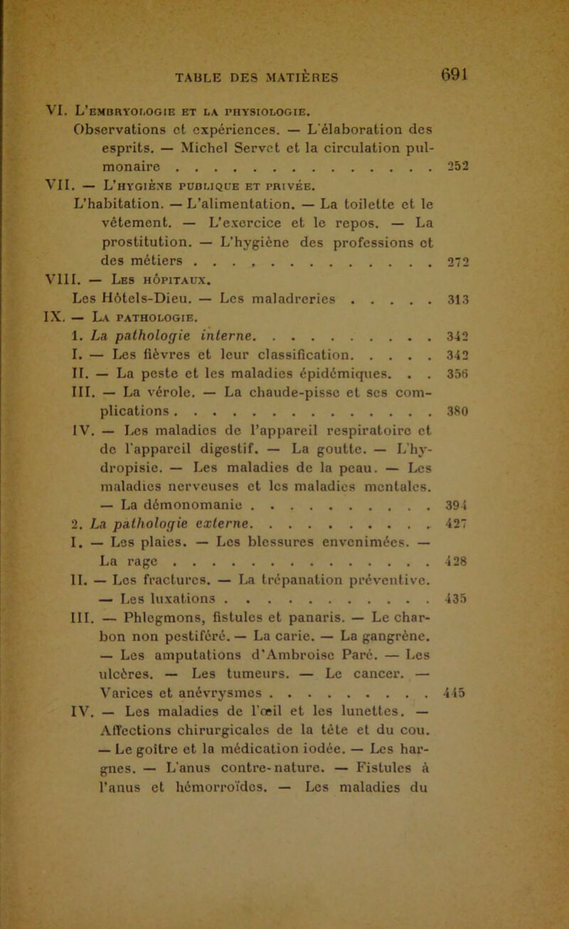 VI. L’EMBRYOr.OGIE ET LA PHYSIOLOGIE. Observations et expériences. — L'élaboration des esprits. — Michel Servct et la circulation pul- monaire 252 VII. — L’hygibxe publique et privée. L’habitation. — L’alimentation. — La toilette et le vêtement. — L’exercice et le repos. — La prostitution. — L’hygiène des professions et des métiers 272 VIII. — Les hôpitaux. Les Hôtels-Dieu. — Les maladreries 313 IX. — La pathologie. 1. La pathologie interne 342 1. — Les fièvres et leur classification 342 II. — La peste et les maladies épidémiques. . . 356 III. — La vérole. — La chaude-pisse et scs com- plications 380 IV. — Les maladies de l’appareil respiratoire et de l'appareil digestif. — La goutte. — L'hy- dropisie. — Les maladies de la peau. — Les maladies nerveuses et les maladies mentales. — La démonomanic 394 2. La pathologie externe 427 I. — Les plaies. — Les blessures envenimées. — La rage 428 II. — Les fractures. — La trépanation préventive. — Les luxations 435 III. — Phlegmons, fistules et panaris. — Le char- bon non pestiféré. — La carie. — La gangrène. — Les amputations d'Ambroise Parc. — Les ulcères. — Les tumeurs. — Le cancer. — Varices et anévrysmes 445 IV. — Les maladies de l'œil et les lunettes. — Affections chirurgicales de la tête et du cou. — Le goitre et la médication iodée. — Les har- gnes. — L’anus contre-nature. — Fistules à l’anus et hèmorro'idos. — Les maladies du