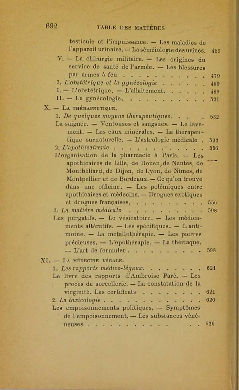 testicule et l’impuissance. — Les maladies de l’appareil urinaire. — La séméiologie des urines. 459 V. — La chirurgie militaire. — Les origines du service de santé de l’armée. — Les blessures par armes à feu 479 3. L'obstétrique et la gynécologie 489 I. — L’obstétrique. — L’allaitement 489 II. — La gynécologie 521 X. — La thérapeotjque. 1. De quelques moyens thérapeutiques. . . . 532 La saignée. — Ventouses et sangsues. — Le lave- ment. — Les eaux minérales. — La thérapeu- tique surnaturelle. — L’astrologie médicale . 532 2. L’apothicairerie 556 L’organisation de la pharmacie à Paris. — Les apothicaires de Lille, de Rouen, de Nantes, de Montbéliard, de Dijon, de Lyon, de Nîmes, de Montpellier et de Bordeaux. — Ce qu’on trouve dans une officine. — Les polémiques entre apothicaires et médecins. — Drogues e.xotiques et drogues françaises 556 3. La matière médicale 598 Les purgatifs. — Le vésicatoire. — Les médica- ments altératifs. — Les spécifiques. — L’anti- moine. — La métallothérapie. — Les pierres précieuses. — L’opothérapie. — La thériaque. — L’art de formuler 598 XI. — La médecine légale. 1. Les rapports médico-légaux . 621 Le livre des rapports d’Ambroise Paré. — Les procès de sorcellerie. — La constatation de la virginité. Les certificats 621 2. La toxicologie 626 Les empoisonnements politiques. — Symptômes de l’empoisonnement. — Les substances véné- neuses . . 626