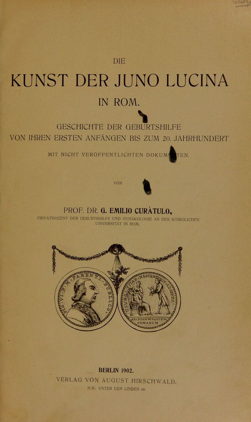 DIE KUNST DER JUNO LUCINA IN ROM. GESCHICHTE DER GEBURTSHILFE VON IHREN ERSTEN ANFÄNGEN BIS ZUM 20. JAHRHUNDERT MIT NICHT VERÖFFENTLICHTEN DOKUM EN. VON PROF. DR. G. EMILIO CURÄTULO, PRIVATDOCENT DER GEBURTSHILFE UND GYNÄKOLOGIE AN DER KÖNIGLICHEN UNIVERSITÄT IN ROM. BERLIN 1902. VERLAG VON AUGUST HIRSCHWALD. N.W. UNTER DEN LINDEN 68.