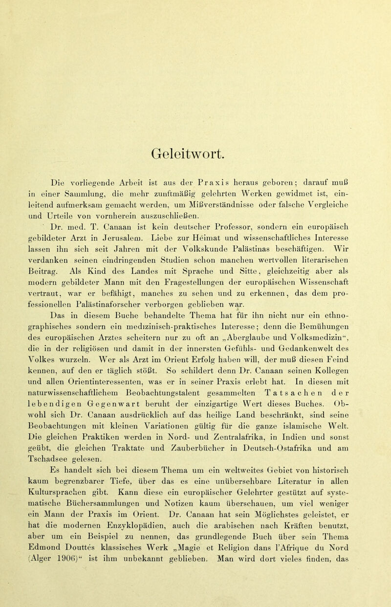 Geleitwort. Die vorliegende Arbeit ist aus der Praxis heraus geboren; darauf muß in einer Sammlung, die mehr zunftmäßig gelehrten Werken gewidmet ist, ein- leitend aufmerksam gemacht werden, um Mißverständnisse oder falsche Vergleiche und Urteile von vornherein auszuschließen. Dr. med. T. Canaan ist kein deutscher Professor, sondern ein europäisch gebildeter Arzt in Jerusalem. Liebe zur Heimat und wissenschaftliches Interesse lassen ihn sich seit Jahren mit der Volkskunde Palästinas beschäftigen. Wir verdanken seinen eindringenden Studien schon manchen wertvollen literarischen Beitrag. Als Kind des Landes mit Sprache und Sitte, gleichzeitig aber als modern gebildeter Mann mit den Fragestellungen der europäischen Wissenschaft vertraut, war er befähigt, manches zu sehen und zu erkennen, das dem pro- fessionellen Palästinaforscher verborgen geblieben war. Das in diesem Buche behandelte Thema hat für ihn nicht nur ein ethno- graphisches sondern ein medizinisch-praktisches Interesse; denn die Bemühungen des europäischen Arztes scheitern nur zu oft an „Aberglaube und Volksmedizin“, die in der religiösen und damit in der innersten Gefühls- und Gedankenwelt des Volkes wurzeln. Wer als Arzt im Orient Erfolg haben will, der muß diesen Feind kennen, auf den er täglich stößt. So schildert denn Dr. Canaan seinen Kollegen und allen Orientinteressenten, was er in seiner Praxis erlebt hat. In diesen mit naturwissenschaftlichem Beobachtungstalent gesammelten Tatsachen der lebendigen Gegenwart beruht der einzigartige Wert dieses Buches. Ob- wohl sich Dr. Canaan ausdrücklich auf das heilige Land beschränkt, sind seine Beobachtungen mit kleinen Variationen gültig für die ganze islamische Welt. Die gleichen Praktiken werden in Nord- und Zentralafrika, in Indien und sonst geübt, die gleichen Traktate und Zauberbücher in Deutsch-Ostafrika und am Tschadsee gelesen. Es handelt sich bei diesem Thema um ein weltweites Gebiet von historisch kaum begrenzbarer Tiefe, über das es eine unübersehbare Literatur in allen Kultursprachen gibt. Kann diese ein europäischer Gelehrter gestützt auf syste- matische Büchersammlungen und Notizen kaum überschauen, um viel weniger ein Mann der Praxis im Orient. Dr. Canaan hat sein Möglichstes geleistet, er hat die modernen Enzyklopädien, auch die arabischen nach Kräften benutzt, aber um ein Beispiel zu nennen, das grundlegende Buch über sein Thema Edmond Douttes klassisches Werk „Magie et Religion dans l’Afrique du Nord (Alger 190ß)“ ist ihm unbekannt geblieben. Man wird dort vieles finden, das