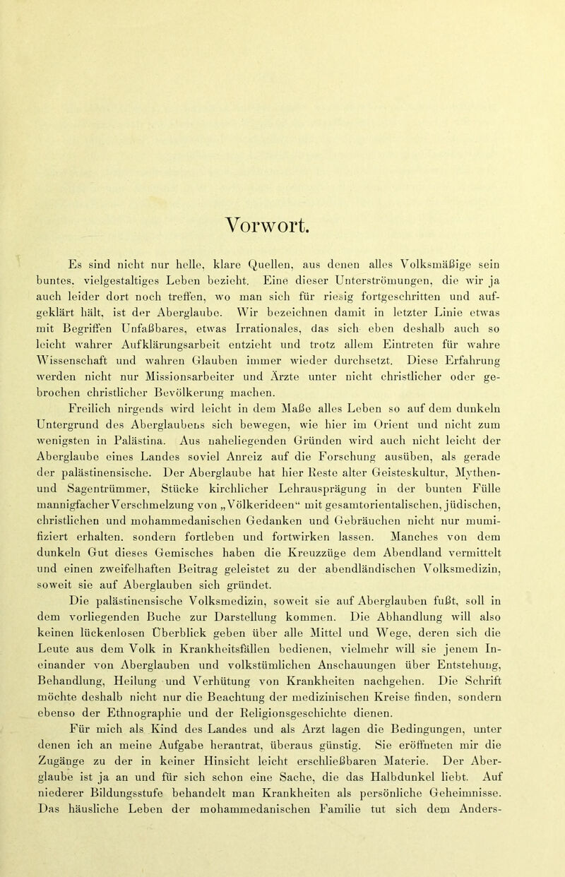 Vorwort. Es sind nicht nur helle, klare Quellen, aus denen alles Volksmäßige sein buntes, vielgestaltiges Leben bezieht. Eine dieser Unterströmungen, die wir ja auch leider dort noch treffen, wo man sich für riesig fortgeschritten und auf- geklärt hält, ist der Aberglaube. Wir bezeichnen damit in letzter Linie etwas mit Begriffen Unfaßbares, etwas Irrationales, das sich eben deshalb auch so leicht wahrer Aufklärungsarbeit entzieht und trotz allem Eintreten für wahre Wissenschaft und wahren Glauben immer wieder durchsetzt. Diese Erfahrung werden nicht nur Missionsarbeiter und Ärzte unter nicht christlicher oder ge- brochen christlicher Bevölkerung machen. Freilich nirgends wird leicht in dem Maße alles Leben so auf dem dunkeln Untergrund des Aberglaubens sich bewegen, wie hier im Orient und nicht zum wenigsten in Palästina. Aus naheliegenden Gründen wird auch nicht leicht der Aberglaube eines Landes soviel Anreiz auf die Forschung ausüben, als gerade der palästinensische. Der Aberglaube hat hier Reste alter Geisteskultur, Mythen- und Sagentrümmer, Stücke kirchlicher Lehrausprägung in der bunten Fülle mannigfacher Verschmelzung von „Völkerideen“ mit gesamtorientalischen, jüdischen, christlichen und mohammedanischen Gedanken und Gebräuchen nicht nur mumi- fiziert erhalten, sondern fortleben und fortwirken lassen. Manches von dem dunkeln Gut dieses Gemisches haben die Kreuzzüge dem Abendland vermittelt und einen zweifelhaften Beitrag geleistet zu der abendländischen Volksmedizin, soweit sie auf Aberglauben sich gründet. Die palästinensische Volksmedizin, soweit sie auf Aberglauben fußt, soll in dem vorliegenden Buche zur Darstellung kommen. Die Abhandlung will also keinen lückenlosen Überblick geben über alle Mittel und Wege, deren sich die Leute aus dem Volk in Krankheitsfällen bedienen, vielmehr will sie jenem In- einander von Aberglauben und volkstümlichen Anschauungen über Entstehung, Behandlung, Heilung und Verhütung von Krankheiten nachgehen. Die Schrift möchte deshalb nicht nur die Beachtung der medizinischen Kreise finden, sondern ebenso der Ethnographie und der Religionsgeschichte dienen. Für mich als Kind des Landes und als Arzt lagen die Bedingungen, unter denen ich an meine Aufgabe herantrat, überaus günstig. Sie eröffneten mir die Zugänge zu der in keiner Hinsicht leicht erschließbaren Materie. Der Aber- glaube ist ja an und für sich schon eine Sache, die das Halbdunkel liebt. Auf niederer Bildungsstufe behandelt man Krankheiten als persönliche Geheimnisse. Das häusliche Leben der mohammedanischen Familie tut sich dem Anders-