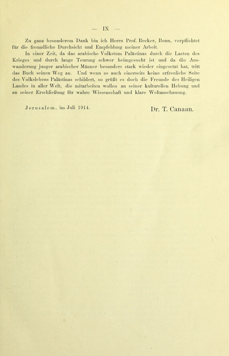 Zu ganz besonderem Dank bin ich Herrn Prof. Becker, Bonn, verpflichtet für die freundliche Durchsicht und Empfehlung meiner Arbeit. In einer Zeit, da das arabische Volkstum Palästinas durch die Lasten des Krieges und durch lange Teurung schwer heimgesucht ist und da die Aus- wanderung junger arabischer Männer besonders stark wieder eingesetzt hat, tritt das Buch seinen Weg an. Und wenn es auch einerseits keine erfreuliche Seite des Volkslebens Palästinas schildert, so grüßt es doch die Freunde des Heiligen Landes in aller Welt, die mitarbeiten wollen an seiner kulturellen Hebung und an seiner Erschließung für wahre Wissenschaft und klare Weltanschauung. Jerusalem, im Juli 191L Dr. T. Canaan.