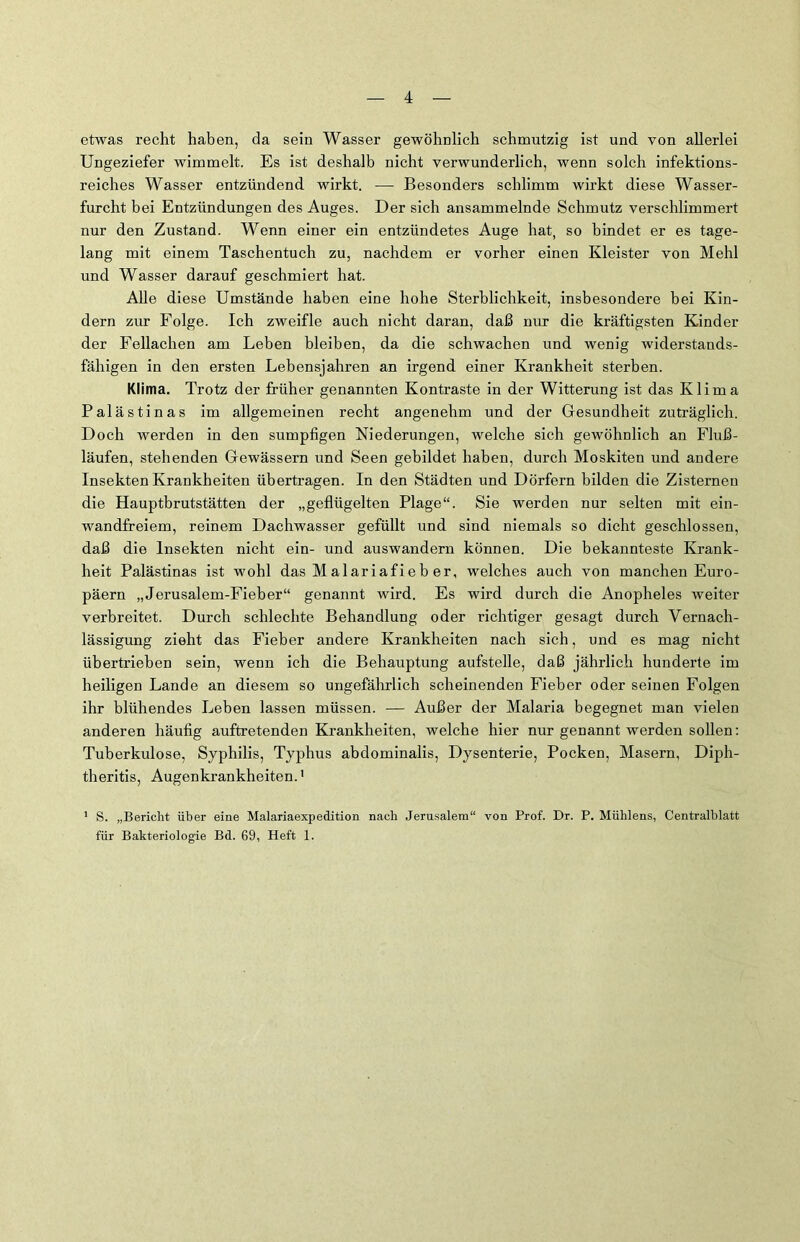 etwas recht haben, da sein Wasser gewöhnlich schmutzig ist und von allerlei Ungeziefer wimmelt. Es ist deshalb nicht verwunderlich, wenn solch infektions- reiches Wasser entzündend wirkt. — Besonders schlimm wirkt diese Wasser- furcht bei Entzündungen des Auges. Der sich ansammelnde Schmutz verschlimmert nur den Zustand. Wenn einer ein entzündetes Auge hat, so bindet er es tage- lang mit einem Taschentuch zu, nachdem er vorher einen Kleister von Mehl und Wasser darauf geschmiert hat. Alle diese Umstände haben eine hohe Sterblichkeit, insbesondere bei Kin- dern zur Folge. Ich zweifle auch nicht daran, daß nur die kräftigsten Kinder der Fellachen am Leben bleiben, da die schwachen und wenig widerstands- fähigen in den ersten Lebensjahren an irgend einer Krankheit sterben. Klima. Trotz der früher genannten Kontraste in der Witterung ist das Klima Palästinas im allgemeinen recht angenehm und der Gesundheit zuträglich. Doch werden in den sumpfigen Fiederungen, welche sich gewöhnlich an Fluß- läufen, stehenden Gewässern und Seen gebildet haben, durch Moskiten und andere Insekten Krankheiten übertragen. In den Städten und Dörfern bilden die Zisternen die Hauptbrutstätten der „geflügelten Plage“. Sie werden nur selten mit ein- wandfreiem, reinem Dachwasser gefüllt und sind niemals so dicht geschlossen, daß die Insekten nicht ein- und auswandern können. Die bekannteste Krank- heit Palästinas ist wohl das Malariafieb er, welches auch von manchen Euro- päern „Jerusalem-Fieber“ genannt wird. Es wird durch die Anopheles weiter verbreitet. Durch schlechte Behandlung oder richtiger gesagt durch Vernach- lässigung zieht das Fieber andere Krankheiten nach sich, und es mag nicht übertrieben sein, wenn ich die Behauptung aufstelle, daß jährlich hunderte im heiligen Lande an diesem so ungefährlich scheinenden Fieber oder seinen Folgen ihr blühendes Leben lassen müssen. — Außer der Malaria begegnet man vielen anderen häufig auftretenden Krankheiten, welche hier nur genannt werden sollen: Tuberkulose, Syphilis, Typhus abdominalis, Dysenterie, Pocken, Masern, Diph- theritis, Augenkrankheiten.1 1 S. „Bericht über eine Malariaexpedition nach Jerusalem“ von Prof. Dr. P. Mühlens, Centralblatt für Bakteriologie Bd. 69, Heft 1.