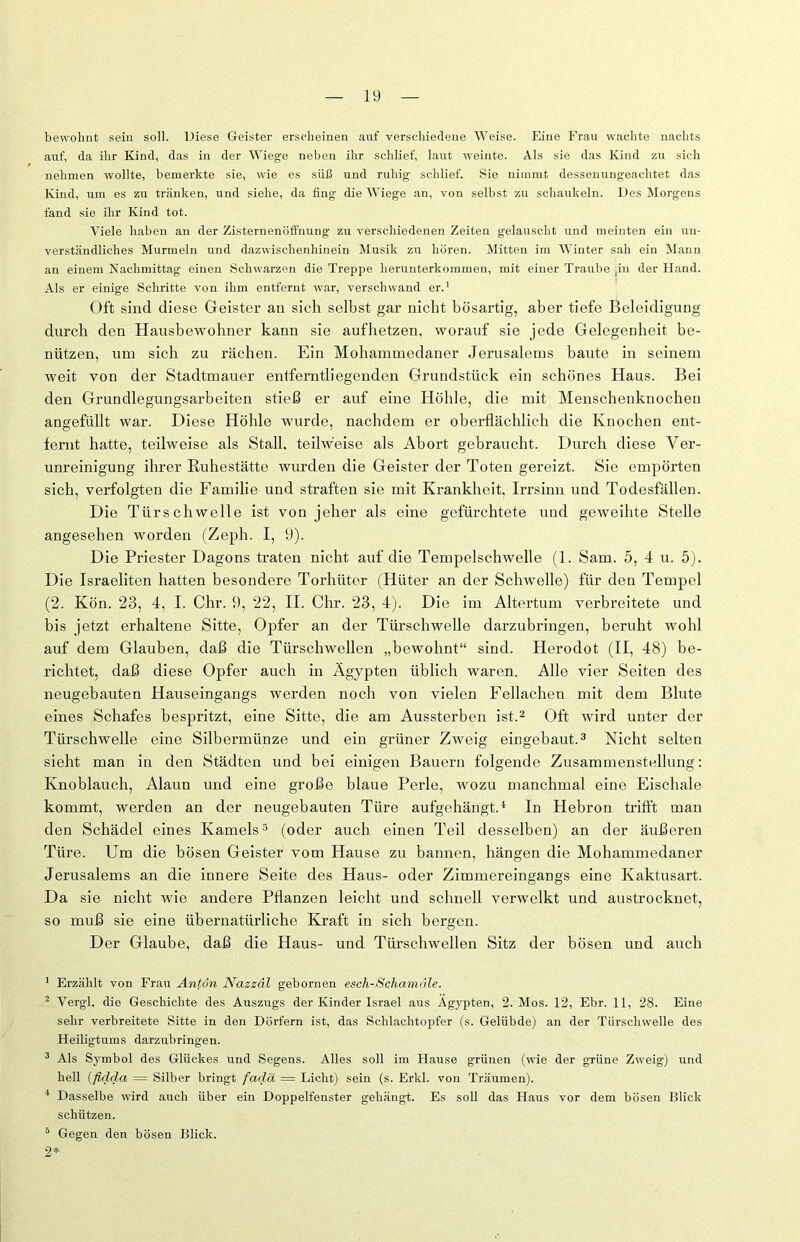 bewohnt sein soll. Diese Geister erscheinen auf verschiedene Weise. Eine Frau wachte nachts auf, da ihr Kind, das in der Wiege neben ihr schlief, laut weinte. Als sie das Kind zu sich nehmen wollte, bemerkte sie, wie es süß und ruhig schlief. Sie nimmt dessenungeachtet das Kind, um es zu tränken, und siehe, da fing die Wiege an, von selbst zu schaukeln. Des Morgens fand sie ihr Kind tot. Viele haben an der Zisternenöffnung zu verschiedenen Zeiten gelauscht und meinten ein un- verständliches Murmeln und dazwischenliinein Musik zu hören. Mitten im Winter sah ein Mann an einem Nachmittag einen Schwarzen die Treppe herunterkommen, mit einer Traube (in der Hand. Als er einige Schritte von ihm entfernt war, verschwand er.1 Oft sind diese Geister an sich selbst gar nicht bösartig, aber tiefe Beleidigung durch den Hausbewohner kann sie aufhetzen, worauf sie jede Gelegenheit be- nützen, um sich zu rächen. Ein Mohammedaner Jerusalems baute in seinem weit von der Stadtmauer entferntliegenden Grundstück ein schönes Haus. Bei den Grundlegungsarbeiten stieß er auf eine Höhle, die mit Menschenknochen angefüllt war. Diese Höhle wurde, nachdem er oberflächlich die Knochen ent- fernt hatte, teilweise als Stall, teilweise als Abort gebraucht. Durch diese Ver- unreinigung ihrer Ruhestätte wurden die Geister der Toten gereizt. Sie empörten sich, verfolgten die Familie und straften sie mit Krankheit, Irrsinn und Todesfällen. Die Türschwelle ist von jeher als eine gefürchtete und geweihte Stelle angesehen worden (Zeph. I, 9). Die Priester Dagons traten nicht auf die Tempelschwelle (1. Sam. 5, 4 u. 5). Die Israeliten hatten besondere Torhüter (Hüter an der Schwelle) für den Tempel (2. Kön. 23, 4, I. Chr. 9, 22, II. Chr. 23, 4). Die im Altertum verbreitete und bis jetzt erhaltene Sitte, Opfer an der Türschwelle darzubringen, beruht wohl auf dem Glauben, daß die Türschwellen „bewohnt“ sind. Herodot (II, 48) be- richtet, daß diese Opfer auch in Ägypten üblich waren. Alle vier Seiten des neugebauten Hauseingangs werden noch von vielen Fellachen mit dem Blute eines Schafes bespritzt, eine Sitte, die am Aussterben ist.2 Oft wird unter der Türschwelle eine Silbermünze und ein grüner Zweig eingebaut.3 Nicht selten sieht man in den Städten und bei einigen Bauern folgende Zusammenstellung: Knoblauch, Alaun und eine große blaue Perle, wozu manchmal eine Eischale kommt, werden an der neugebauten Türe aufgehängt.4 In Hebron trifft mau den Schädel eines Kamels5 (oder auch einen Teil desselben) an der äußeren Türe. Um die bösen Geister vom Hause zu bannen, hängen die Mohammedaner Jerusalems an die innere Seite des Haus- oder Zimmereingangs eine Kaktusart. Da sie nicht wie andere Pflanzen leicht und schnell verwelkt und austrocknet, so muß sie eine übernatürliche Kraft in sich bergen. Der Glaube, daß die Haus- und Türschwellen Sitz der bösen und auch 1 Erzählt von Frau Antun Nazzäl gebornen esch-Scham eile. 2 Vergl. die Geschichte des Auszugs der Kinder Israel aus Ägypten, 2. Mos. 12, Ebr. 11, 28. Eine sehr verbreitete Sitte in den Dörfern ist, das Schlachtopfer (s. Gelübde) an der Türsclivvelle des Heiligtums darzubringen. 3 Als Symbol des Glückes und Segens. Alles soll im Hause grünen (wie der grüne Zweig) und hell (fidcla = Silber bringt fadä = Licht) sein (s. Erkl. von Träumen). 4 Dasselbe wird auch über ein Doppelfenster gehängt. Es soll das Haus vor dem bösen Blick schützen. 5 Gegen den bösen Blick. 2*
