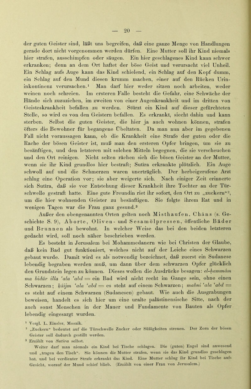 der guten Geister sind, läßt uns begreifen, daß eine ganze Menge von Handlungen gerade dort nicht vorgenommen werden dürfen. Eine Mutter soll ihr Kind niemals hier strafen, ausschimpfen oder säugen. Ein hier geschlagenes Kind kann schwer erkranken; denn an dem Ort haftet der böse Geist und verursacht viel Unheil. Ein Schlag aufs Auge kann das Kind schielend, ein Schlag auf den Kopf dumm, ein Schlag auf den Mund diesen krumm machen, einer auf den Rücken Urin- inkontinenz verursachen.1 Man darf hier weder sitzen noch arbeiten, weder weinen noch schreien. Im ersteren Falle besteht die Gefahr, eine Schwäche der Hände sich zuzuziehen, im zweiten von einer Augenkrankheit und im dritten von Geisteskrankheit befallen zu werden. Stürzt ein Kind auf dieser gefürchteten Stelle, so wird es von den Geistern befallen. Es erkrankt, siecht dahin und kann sterben. Selbst die guten Geister, die hier ja auch wohnen können, strafen öfters die Bewohner für begangene Übeltaten. Da man nun aber im gegebenen Fall nicht Voraussagen kann, ob die Krankheit eine Strafe der guten oder die Rache der bösen Geister ist, muß man den ersteren Opfer bringen, um sie zu besänftigen, und den letzteren mit solchen Mitteln begegnen, die sie verscheuchen und den Ort reinigen. Nicht selten rächen sich die bösen Geister an der Mutter, wenn sie ihr Kind grundlos hier bestraft; Sutira erkrankte plötzlich. Ein Auge schwoll auf und die Schmerzen waren unerträglich. Der herbeigerufene Arzt schlug eine Operation vor; sie aber weigerte sich. Nach einiger Zeit erinnerte sich Sutira, daß sie vor Entstehung dieser Krankheit ihre Tochter an der Tür- schwelle gestraft hatte. Eine gute Freundin riet ihr sofort, den Ort zu „zuckern“2, um die hier wohnenden Geister zu besänftigen. Sie folgte ihrem Rat und in wenigen Tagen war die Frau ganz gesund.3 Außer den obengenannten Orten gelten noch Misthaufen, Chans (s. Ge- schichte S. 9), Aborte, Oliven - und Sesamölpressen, öffentliche Bäder und Brunnen als bewohnt. In welcher Weise das bei den beiden letzteren gedacht wird, soll noch näher beschrieben werden. Es besteht in Jerusalem bei Mohammedanern wie bei Christen der Glaube, daß kein Bad gut funktioniert, welches nicht auf der Leiche eines Schwarzen gebaut wurde. Damit wird es als notwendig bezeichnet, daß zuerst ein Sudanese lebendig begraben werden muß, um dann über dem schwarzen Opfer glücklich den Grundstein legen zu können. Dieses wollen die Ausdrücke besagen: el-hammäm via bidür illa cala 'abd = ein Bad wird nicht recht im Gange sein, ohne einen Schwarzen; käijm cala cabd = es steht auf einem Schwarzen; mabni cala cabd = es steht auf einem Schwarzen (Sudanesen) gebaut. Wie auch die Ausgrabungen beweisen, bandelt es sich hier um eine uralte palästinensische Sitte, nach der auch sonst Menschen in der Mauer und Fundamente von Bauten als Opfer lebendig eingesargt wurden. 1 Vergl. L. Einsler, Mosaik. 2 „Zuckern“ bedeutet auf die Türschwelle Zucker oder Süßigkeiten streuen. Der Zorn der bösen Geister soll dadurch gestillt werden. 3 Erzählt von Sutira selbst. Weiter darf man niemals ein Kind bei Tische schlagen. Die (guten) Engel sind anwesend und „tragen den Tisch“. Sie können die Mutter strafen, wenn sie das Kind grundlos geschlagen hat, und bei verdienter Strafe erkrankt das Kind. Eine Mutter schlug ihr Kind bei lische aufs Gesicht, worauf der Mund schief blieb. (Erzählt von einer Frau von Jerusalem.)