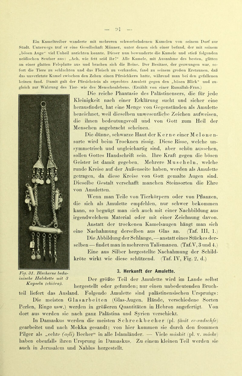 Ein Kameltreiber wanderte mit mehreren sehwerbeladenen Kamelen von seinem Dorf znr Stadt. Unterwegs traf er eine Gesellschaft Männer, unter denen sich einer befand, der mit seinem „bösen Auge“ viel Unheil anricliten konnte. Dieser nun bewunderte die Kamele und stieß folgenden neidischen Seufzer aus: „Ach, wie fett seid ihr!“ Alle Kamele, mit Ausnahme des besten, glitten an einer glatten Felsplatte aus und brachen sich die Beine. Der Besitzer, der gezwungen war, so- fort die Tiere zu schlachten und das Fleisch zu verkaufen, fand zu seinem großen Erstaunen, daß das unverletzte Kamel zwischen den Zehen einen Pfirsichkern hatte, während man bei den gefallenen keinen fand. Damit galt der Pfirsichstein als erprobtes Amulett gegen den „bösen Blick“ und zu- gleich zur Wahrung des Tier- wie des Menschenlebens. (Erzählt von einer Ramallah-Frau.) Fi ff. 31. Tilecherne bedu- inische Halskette mit 3 Kapseln (chiäraj. 3. Herkunft der Amulette. Der größte Teil der Amulette wird im Lande selbst hergestellt oder gefunden; nur einen unbedeutenden Bruch- teil liefert das Ausland. Folgende Amulette sind palästinensischen Ursprungs: Die meisten Glasarbeiten (Glas-Augen. Hände, verschiedene Sorten Perlen, Ringe usw.) werden in größeren Quantitäten in Hebron angefertigt. Von dort aus werden sie nach ganz Palästina und Syrien verschickt. In Damaskus werden die meisten Schreckbecher (pl. tasät er-radschfe) gearbeitet und nach Mekka gesandt; von hier kommen sie durch den frommen Pilger als „echte (asli) Becher“ in alle Islamländer. — Viele mäskät (pl. v. mäske) haben ebenfalls ihren Ursprung in Damaskus. Zu einem kleinen Teil werden sie auch in Jerusalem und Nablus hergestellt. Die reiche Phantasie des Palästinensers, die für jede Kleinigkeit nach einer Erklärung sucht und sicher eine herausfindet, hat eine Menge von Gegenständen als Amulette bezeichnet, weil dieselben unwesentliche Zeichen aufweisen, die ihnen bedeutungsvoll und von Gott zum Heil der Menschen angebracht scheinen. Die dünne, schwarze Haut der Kerne einer Melonen- sortc wird beim Trocknen rissig. Diese Risse, welche un- symmetrisch und ungleichartig sind, aber schön aussehen, sollen Gottes Handschrift sein. Ihre Kraft gegen die bösen Geister ist damit gegeben. Mehrere Muscheln, welche runde Kreise auf der Außenseite haben, werden als Amulette getragen, da diese Kreise von Gott gemalte Augen sind. Dieselbe Gestalt verschafft manchen Steinsorten die Ehre von Amuletten. Wenn man Teile von Tierkörpern oder von Pflanzen, die sich als Amulette empfehlen, nur schwer bekommen kann, so begnügt man sich auch mit einer Nachbildung aus irgendwelchem Material oder mit einer Zeichnung davon. Anstatt der trockenen Kamelsaugen hängt man sich eine Nachahmung derselben aus Glas an. (Taf. III, 1.) Die Abbildung der Schlange, — anstatt eines Stückes der- selben — findet man in mehreren Talismanen. (Taf.V, 3 und 4.) Eine aus Silber hergestellte Nachahmung der Schild-