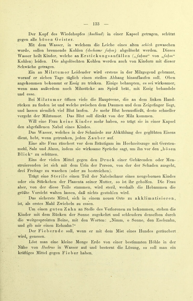 Der Kopf des Wiedehopfes (hudhud) in einer Kapsel getragen, schützt gegen alle bösen Geister. Mit dem Wasser, in welchem die Leiche eines alten schech gewaschen wurde, sollen brennende Kohlen (dschamr falim) abgelöscht werden. Dieses Wasser heilt Kinder, welche an Erstickungsanfällen („fahme“ von „fahm“ Kohlen) leiden. Die abgelöschten Kohlen werden auch von Kindern mit dieser Schwäche getragen. Ein an Milztumor Leidender wird erstens in der Milzgegend gebrannt, worauf er sieben Tage täglich einen steilen Abhang hinauflaufen soll. Oben angekommen bekommt er Essig zu trinken. Einige behaupten, es sei wirksamer, wenn man außerdem noch Milzstücke am Spieß brät, mit Essig behandele und esse. Bei Milztumor öffnen viele die Hauptvene, die an dem linken Hand- rücken zu finden ist und welche zwischen dem Daumen und dem Zeigefinger liegt, und lassen ziemlich viel Blut laufen. Je mehr Blut herausfließt, desto schneller vergeht der Milztumor. Das Blut soll direkt von der Milz kommen. Will eine Frau keine Kinder mehr haben, so trägt sie in einer Kapsel den abgefallenen Nabel eines Kindes. Das Wasser, welches in der Schmiede zur Abkühlung des geglühten Eisens dient, hebt, wenn getrunken, jeden Zauber auf. Eine alte Frau räuchert vor dem Bräutigam im Hochzeitszuge mit Gersten- mehl, Salz und Alaun, indem sie wirksame Sprüche sagt, um ihn vor den „bösen Blick“ zu schützen. Eins der vielen Mittel gegen den Druck einer Gebärenden oder Men- struierenden ist sich mit dem Urin der Person, von der der Schaden ausgeht, drei Freitage zu waschen (oder zu bestreichen). Trägt eine Sterile einen Teil der Nabelschnur eines neugebornen Kindes oder ein Stückchen der Plazenta seiner Mutter, so ist ihr geholfen. Die Frau aber, von der diese Teile stammen, wird steril, weshalb die Hebammen die größte Vorsicht walten lassen, daß nichts gestohlen wird. Das sicherste Mittel, sich in einem neuen Orte zu akklimatisieren, ist, als erstes Mahl Zwiebeln zu essen. Um einen guten Zahn an Stelle des Verlorenen zu bekommen, stehen die Kinder mit dem Rücken der Sonne zugekehrt und schleudern denselben durch die weitgespreizten Beine, mit den Worten: „Nimm, o Sonne, den Eselszahn, und gib mir einen Rehzahn!“ Der Fiebernde soll, wenn er mit dem Mist eines Hundes geräuchert wird, genesen. Löst man eine kleine Menge Erde von einer bestimmten Höhle in der Nähe von Budrus in Wasser auf und besternt die Lösung, so soll man ein kräftiges Mittel gegen Fieber haben.