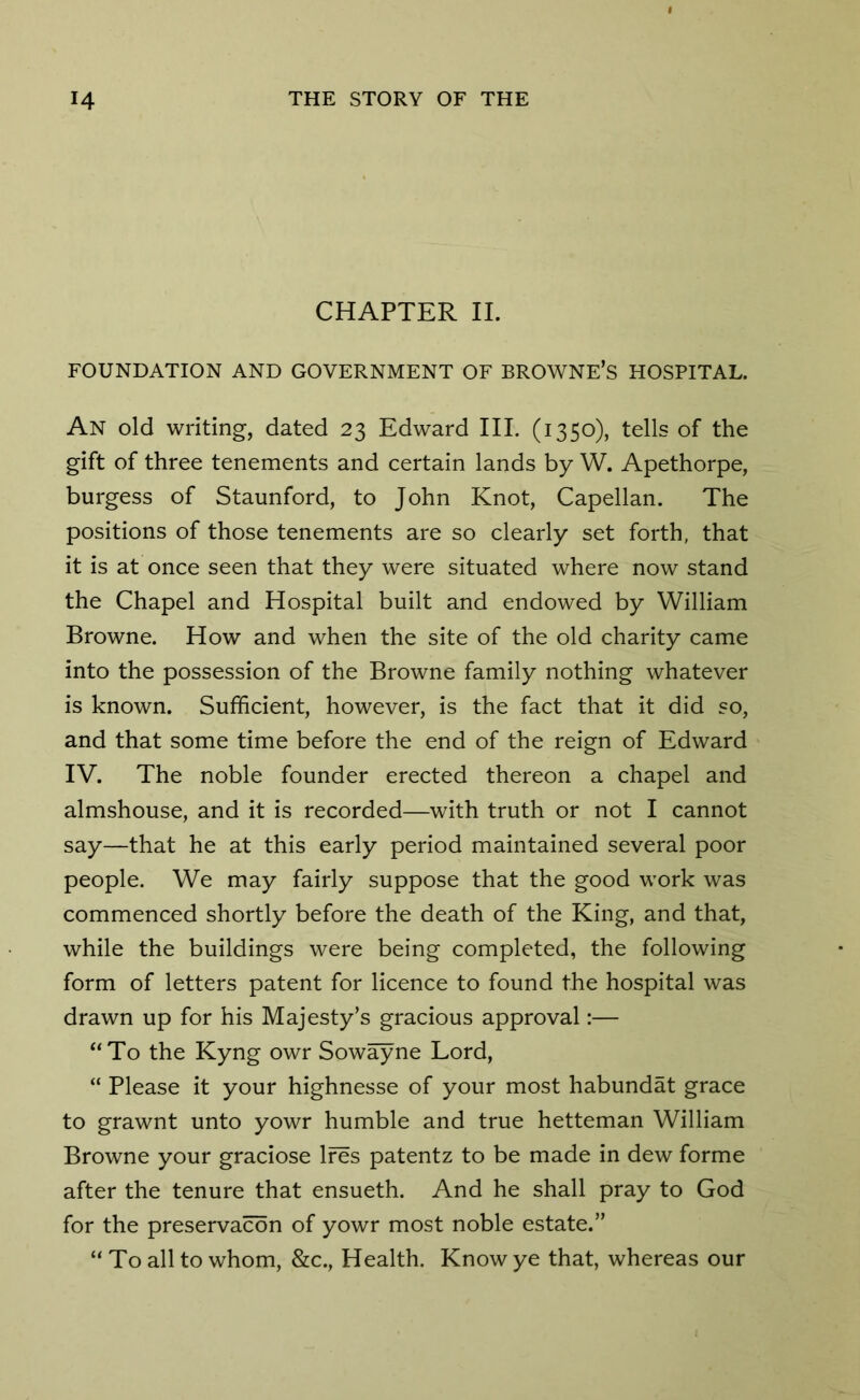 CHAPTER II. FOUNDATION AND GOVERNMENT OF BROWNE’S HOSPITAL. An old writing, dated 23 Edward III. (1350), tells of the gift of three tenements and certain lands by W. Apethorpe, burgess of Staunford, to John Knot, Capellan. The positions of those tenements are so clearly set forth, that it is at once seen that they were situated where now stand the Chapel and Hospital built and endowed by William Browne. How and when the site of the old charity came into the possession of the Browne family nothing whatever is known. Sufficient, however, is the fact that it did so, and that some time before the end of the reign of Edward IV. The noble founder erected thereon a chapel and almshouse, and it is recorded—with truth or not I cannot say—that he at this early period maintained several poor people. We may fairly suppose that the good work was commenced shortly before the death of the King, and that, while the buildings were being completed, the following form of letters patent for licence to found the hospital was drawn up for his Majesty’s gracious approval:— “To the Kyng owr Sowayne Lord, “ Please it your highnesse of your most habundat grace to grawnt unto yowr humble and true hetteman William Browne your graciose Ires patentz to be made in dew forme after the tenure that ensueth. And he shall pray to God for the preservacon of yowr most noble estate.” “To all to whom, &c., Health. Know ye that, whereas our