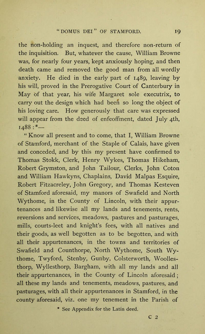 the non-holding an inquest, and therefore non-return of the inquisition. But, whatever the cause, William Browne was, for nearly four years, kept anxiously hoping, and then death came and removed the good man from all wordly anxiety. He died in the early part of 1489, leaving by his will, proved in the Prerogative Court of Canterbury in May of that year, his wife Margaret sole executrix, to carry out the design which had been so long the object of his loving care. How generously that care was expressed will appear from the deed of enfeoffment, dated July 4th, 1488 “ Know all present and to come, that I, William Browne of Stamford, merchant of the Staple of Calais, have given and conceded, and by this my present have confirmed to Thomas Stokk, Clerk, Henry Wykes, Thomas Hikeham, Robert Grymston, and John Tailour, Clerks, John Coton and William Hawkyns, Chaplains, David Malpas Esquire, Robert Fitzacreley, John Gregory, and Thomas Kesteven of Stamford aforesaid, my manors of Swafield and North Wythome, in the County of Lincoln, with their appur- tenances and likewise all my lands and tenements, rents, reversions and services, meadows, pastures and pasturages, mills, courts-leet and knight’s fees, with all natives and their goods, as well begotten as to be begotten, and with all their appurtenances, in the towns and territories of Swafield and Counthorpe, North Wythome, South Wy- thome, Twyford, Stenby, Gunby, Colsterworth, Woolles- thorp, Wyllesthorp, Bargham, with all my lands and all their appurtenances, in the County of Lincoln aforesaid ; all these my lands and tenements, meadows, pastures, and pasturages, with all their appurtenances in Stamford, in the county aforesaid, viz. one my tenement in the Parish of * See Appendix for the Latin deed.