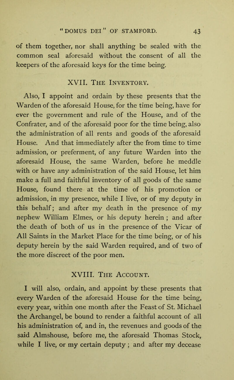 of them together, nor shall anything be sealed with the common seal aforesaid without the consent of all the keepers of the aforesaid keys for the time being. XVII. The Inventory. Also, I appoint and ordain by these presents that the Warden of the aforesaid House, for the time being, have for ever the government and rule of the House, and of the Confrater, and of the aforesaid poor for the time being, also the administration of all rents and goods of the aforesaid House. And that immediately after the from time to time admission, or preferment, of any future Warden into the aforesaid House, the same Warden, before he meddle with or have any administration of the said House, let him make a full and faithful inventory of all goods of the same House, found there at the time of his promotion or admission, in my presence, while I live, or of my deputy in this behalf; and after my death in the presence of my nephew William Elmes, or his deputy herein ; and after the death of both of us in the presence of the Vicar of All Saints in the Market Place for the time being, or of his deputy herein by the said Warden required, and of two of the more discreet of the poor men. XVIII. The Account. I will also, ordain, and appoint by these presents that every Warden of the aforesaid House for the time being, every year, within one month after the Feast of St. Michael the Archangel, be bound to render a faithful account of all his administration of, and in, the revenues and goods of the said Almshouse, before me, the aforesaid Thomas Stock, while I live, or my certain deputy ; and after my decease