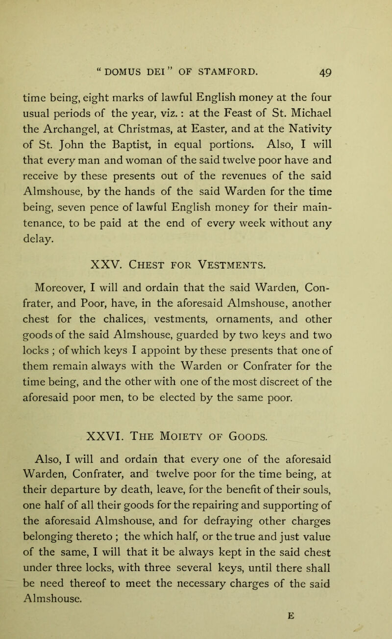 time being, eight marks of lawful English money at the four usual periods of the year, viz.: at the Feast of St. Michael the Archangel, at Christmas, at Easter, and at the Nativity of St. John the Baptist, in equal portions. Also, I will that every man and woman of the said twelve poor have and receive by these presents out of the revenues of the said Almshouse, by the hands of the said Warden for the time being, seven pence of lawful English money for their main- tenance, to be paid at the end of every week without any delay. XXV. Chest for Vestments. Moreover, I will and ordain that the said Warden, Con- frater, and Poor, have, in the aforesaid Almshouse, another chest for the chalices, vestments, ornaments, and other goods of the said Almshouse, guarded by two keys and two locks ; of which keys I appoint by these presents that one of them remain always with the Warden or Confrater for the time being, and the other with one of the most discreet of the aforesaid poor men, to be elected by the same poor. XXVI. The Moiety of Goods. Also, I will and ordain that every one of the aforesaid Warden, Confrater, and twelve poor for the time being, at their departure by death, leave, for the benefit of their souls, one half of all their goods for the repairing and supporting of the aforesaid Almshouse, and for defraying other charges belonging thereto ; the which half, or the true and just value of the same, I will that it be always kept in the said chest under three locks, with three several keys, until there shall be need thereof to meet the necessary charges of the said Almshouse. E