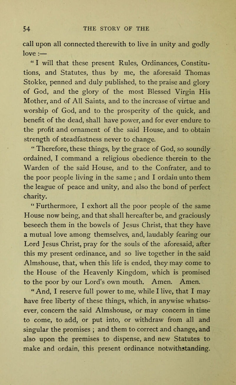 call upon all connected therewith to live in unity and godly love :— “ I will that these present Rules, Ordinances, Constitu- tions, and Statutes, thus by me, the aforesaid Thomas Stokke, penned and duly published, to the praise and glory of God, and the glory of the most Blessed Virgin His Mother, and of All Saints, and to the increase of virtue and worship of God, and to the prosperity of the quick, and benefit of the dead, shall have power, and for ever endure to the profit and ornament of the said House, and to obtain strength of steadfastness never to change. “ Therefore, these things, by the grace of God, so soundly ordained, I command a religious obedience therein to the Warden of the said House, and to the Confrater, and to the poor people living in the same ; and I ordain unto them the league of peace and unity, and also the bond of perfect charity. “ Furthermore, I exhort all the poor people of the same House now being, and that shall hereafter be, and graciously beseech them in the bowels of Jesus Christ, that they have a mutual love among themselves, and, laudably fearing our Lord Jesus Christ, pray for the souls of the aforesaid, after this my present ordinance, and so live together in the said Almshouse, that, when this life is ended, they may come to the House of the Heavenly Kingdom, which is promised to the poor by our Lord’s own mouth. Amen. Amen.  And, I reserve full power to me, while I live, that I may have free liberty of these things, which, in anywise whatso- ever, concern the said Almshouse, or may concern in time to come, to add, or put into, or withdraw from all and singular the promises ; and them to correct and change, and also upon the premises to dispense, and new Statutes to make and ordain, this present ordinance notwithstanding.