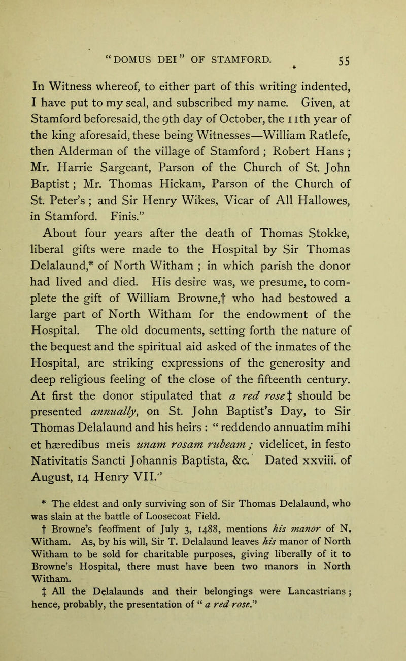 In Witness whereof, to either part of this writing indented, I have put to my seal, and subscribed my name. Given, at Stamford beforesaid, the 9th day of October, the 1 ith year of the king aforesaid, these being Witnesses—William Ratlefe, then Alderman of the village of Stamford ; Robert Hans ; Mr. Harrie Sargeant, Parson of the Church of St. John Baptist; Mr. Thomas Hickam, Parson of the Church of St Peter’s ; and Sir Henry Wikes, Vicar of All Hallowes, in Stamford. Finis.” About four years after the death of Thomas Stokke, liberal gifts were made to the Hospital by Sir Thomas Delalaund,* of North Witham ; in which parish the donor had lived and died. His desire was, we presume, to com- plete the gift of William Browne,f who had bestowed a large part of North Witham for the endowment of the Hospital. The old documents, setting forth the nature of the bequest and the spiritual aid asked of the inmates of the Hospital, are striking expressions of the generosity and deep religious feeling of the close of the fifteenth century. At first the donor stipulated that a red rose J should be presented annually, on St. John Baptist’s Day, to Sir Thomas Delalaund and his heirs : “ reddendo annuatim mihi et haeredibus meis unam rosam rub earn ; videlicet, in festo Nativitatis Sancti Johannis Baptista, &c. Dated xxviii. of August, 14 Henry VII.'’ * The eldest and only surviving son of Sir Thomas Delalaund, who was slain at the battle of Loosecoat Field. f Browne’s feoffment of July 3, 1488, mentions his manor of N. Witham. As, by his will, Sir T. Delalaund leaves his manor of North Witham to be sold for charitable purposes, giving liberally of it to Browne’s Hospital, there must have been two manors in North Witham. $ All the Delalaunds and their belongings were Lancastrians ; hence, probably, the presentation of “ a red rose”