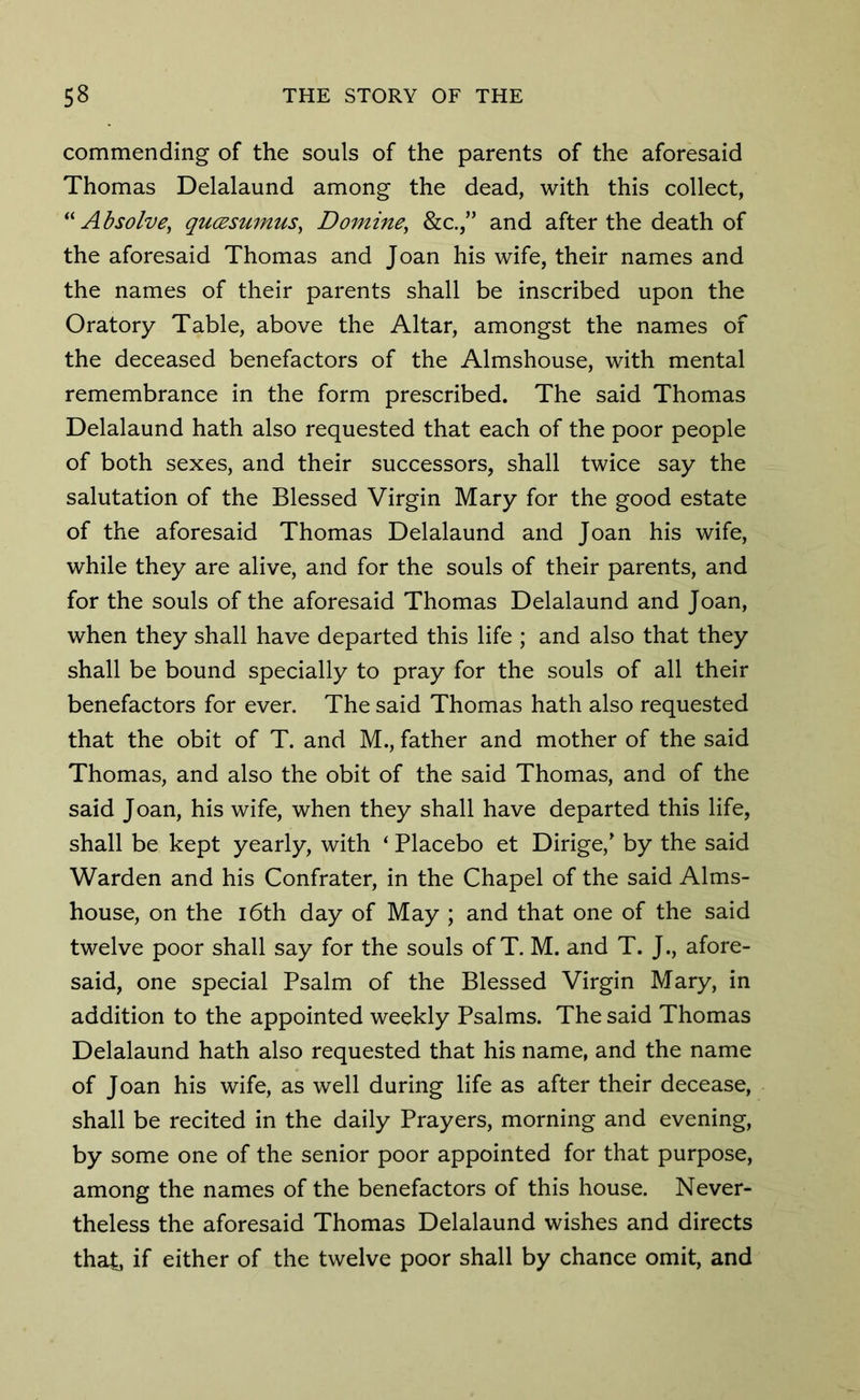 commending of the souls of the parents of the aforesaid Thomas Delalaund among the dead, with this collect, “ Absolve, qucesumus, Donline\ &c.,” and after the death of the aforesaid Thomas and Joan his wife, their names and the names of their parents shall be inscribed upon the Oratory Table, above the Altar, amongst the names of the deceased benefactors of the Almshouse, with mental remembrance in the form prescribed. The said Thomas Delalaund hath also requested that each of the poor people of both sexes, and their successors, shall twice say the salutation of the Blessed Virgin Mary for the good estate of the aforesaid Thomas Delalaund and Joan his wife, while they are alive, and for the souls of their parents, and for the souls of the aforesaid Thomas Delalaund and Joan, when they shall have departed this life ; and also that they shall be bound specially to pray for the souls of all their benefactors for ever. The said Thomas hath also requested that the obit of T. and M., father and mother of the said Thomas, and also the obit of the said Thomas, and of the said Joan, his wife, when they shall have departed this life, shall be kept yearly, with ‘ Placebo et Dirige/ by the said Warden and his Confrater, in the Chapel of the said Alms- house, on the 16th day of May ; and that one of the said twelve poor shall say for the souls of T. M. and T. J., afore- said, one special Psalm of the Blessed Virgin Mary, in addition to the appointed weekly Psalms. The said Thomas Delalaund hath also requested that his name, and the name of Joan his wife, as well during life as after their decease, shall be recited in the daily Prayers, morning and evening, by some one of the senior poor appointed for that purpose, among the names of the benefactors of this house. Never- theless the aforesaid Thomas Delalaund wishes and directs that, if either of the twelve poor shall by chance omit, and