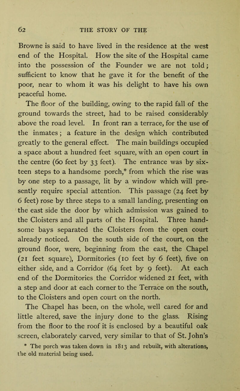 Browne is said to have lived in the residence at the west end of the Hospital. How the site of the Hospital came into the possession of the Founder we are not told; sufficient to know that he gave it for the benefit of the poor, near to whom it was his delight to have his own peaceful home. The floor of the building, owing to the rapid fall of the ground towards the street, had to be raised considerably above the road level. In front ran a terrace, for the use of the inmates ; a feature in the design which contributed greatly to the general effect. The main buildings occupied a space about a hundred feet square, with an open court in the centre (60 feet by 33 feet). The entrance was by six- teen steps to a handsome porch,* from which the rise was by one step to a passage, lit by a window which will pre- sently require special attention. This passage (24 feet by 6 feet) rose by three steps to a small landing, presenting on the east side the door by which admission was gained to the Cloisters and all parts of the Hospital. Three hand- some bays separated the Cloisters from the open court already noticed. On the south side of the court, on the ground floor, were, beginning from the east, the Chapel (21 feet square), Dormitories (10 feet by 6 feet), five on either side, and a Corridor (64 feet by 9 feet). At each end of the Dormitories the Corridor widened 21 feet, with a step and door at each corner to the Terrace on the south, to the Cloisters and open court on the north. The Chapel has been, on the whole, well cared for and little altered, save the injury done to the glass. Rising from the floor to the roof it is enclosed by a beautiful oak screen, elaborately carved, very similar to that of St.John’s * The porch was taken down in 1813 and rebuilt, with alterations, the old material being used.