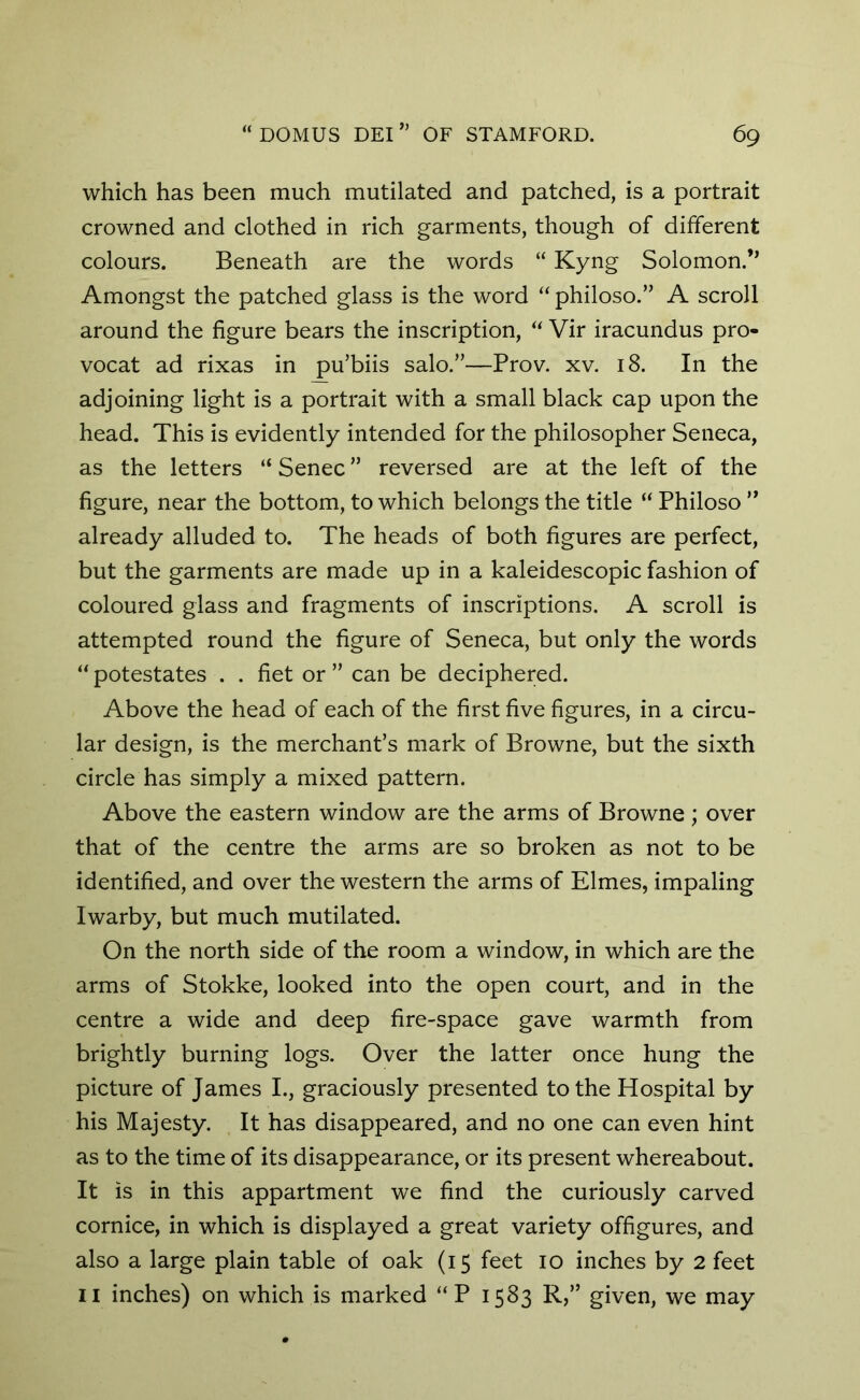 which has been much mutilated and patched, is a portrait crowned and clothed in rich garments, though of different colours. Beneath are the words “ Kyng Solomon.” Amongst the patched glass is the word “ philoso.” A scroll around the figure bears the inscription, “ Vir iracundus pro- vocat ad rixas in pu’biis salo.”—Prov. xv. 18. In the adjoining light is a portrait with a small black cap upon the head. This is evidently intended for the philosopher Seneca, as the letters “ Senec ” reversed are at the left of the figure, near the bottom, to which belongs the title “ Philoso ” already alluded to. The heads of both figures are perfect, but the garments are made up in a kaleidescopic fashion of coloured glass and fragments of inscriptions. A scroll is attempted round the figure of Seneca, but only the words “potestates . . fiet or” can be deciphered. Above the head of each of the first five figures, in a circu- lar design, is the merchant’s mark of Browne, but the sixth circle has simply a mixed pattern. Above the eastern window are the arms of Browne; over that of the centre the arms are so broken as not to be identified, and over the western the arms of Elmes, impaling Iwarby, but much mutilated. On the north side of the room a window, in which are the arms of Stokke, looked into the open court, and in the centre a wide and deep fire-space gave warmth from brightly burning logs. Over the latter once hung the picture of James I., graciously presented to the Hospital by his Majesty. It has disappeared, and no one can even hint as to the time of its disappearance, or its present whereabout. It is in this appartment we find the curiously carved cornice, in which is displayed a great variety offigures, and also a large plain table of oak (15 feet 10 inches by 2 feet 11 inches) on which is marked “P 1583 R,” given, we may