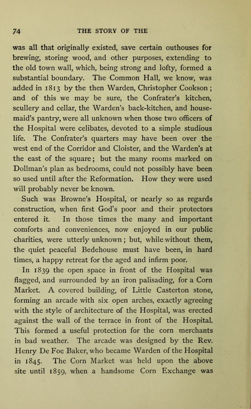 was all that originally existed, save certain outhouses for brewing, storing wood, and other purposes, extending to the old town wall, which, being strong and lofty, formed a substantial boundary. The Common Hall, we know, was added in 1813 by the then Warden, Christopher Cookson ; and of this we may be sure, the Confrater’s kitchen, scullery and cellar, the Warden’s back-kitchen, and house- maid’s pantry, were all unknown when those two officers of the Hospital were celibates, devoted to a simple studious life. The Confrater’s quarters may have been over the west end of the Corridor and Cloister, and the Warden’s at the east of the square; but the many rooms marked on Dollman’s plan as bedrooms, could not possibly have been so used until after the Reformation. How they were used will probably never be known. Such was Browne’s Hospital, or nearly so as regards construction, when first God’s poor and their protectors entered it. In those times the many and important comforts and conveniences, now enjoyed in our public charities, were utterly unknown; but, while without them, the quiet peaceful Bedehouse must have been, in hard times, a happy retreat for the aged and infirm poor. In 1839 the open space in front of the Hospital was flagged, and surrounded by an iron palisading, for a Corn Market. A covered building, of Little Casterton stone, forming an arcade with six open arches, exactly agreeing with the style of architecture of the Hospital, was erected against the wall of the terrace in front of the Hospital. This formed a useful protection for the corn merchants in bad weather. The arcade was designed by the Rev. Henry De Foe Baker, who became Warden of the Hospital in 1845. The Corn Market was held upon the above site until 1859, when a handsome Corn Exchange was