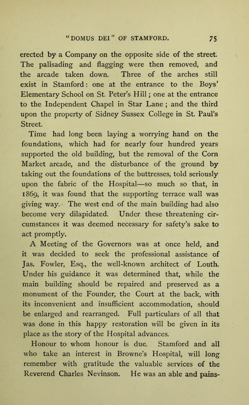 erected by a Company on the opposite side of the street. The palisading and flagging were then removed, and the arcade taken down. Three of the arches still exist in Stamford: one at the entrance to the Boys' Elementary School on St. Peter’s Hill; one at the entrance to the Independent Chapel in Star Lane ; and the third upon the property of Sidney Sussex College in St. Paul’s Street. Time had long been laying a worrying hand on the foundations, which had for nearly four hundred years supported the old building, but the removal of the Corn Market arcade, and the disturbance of the ground by taking out the foundations of the buttresses, told seriously upon the fabric of the Hospital—so much so that, in 1869, it was found that the supporting terrace wall was giving way. The west end of the main building had also become very dilapidated. Under these threatening cir- cumstances it was deemed necessary for safety’s sake to act promptly. A Meeting of the Governors was at once held, and it was decided to seek the professional assistance of Jas. Fowler, Esq., the well-known architect of Louth. Under his guidance it was determined that, while the main building should be repaired and preserved as a monument of the Founder, the Court at the back, with its inconvenient and insufficient accommodation, should be enlarged and rearranged. Full particulars of all that was done in this happy restoration will be given in its place as the story of the Hospital advances. Honour to whom honour is due. Stamford and all who take an interest in Browne’s Hospital, will long remember with gratitude the valuable services of the Reverend Charles Nevinson. He was an able and pains-