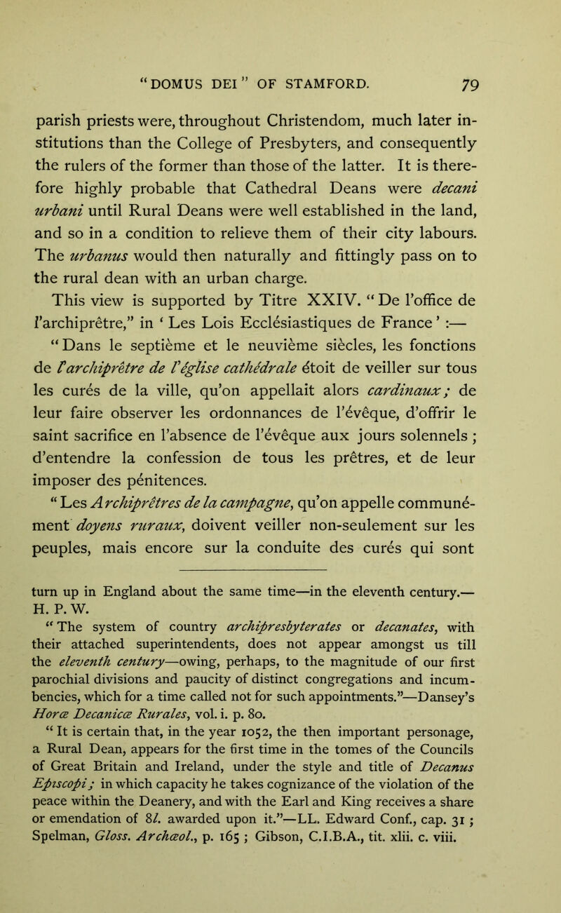 parish priests were, throughout Christendom, much later in- stitutions than the College of Presbyters, and consequently the rulers of the former than those of the latter. It is there- fore highly probable that Cathedral Deans were decani urbani until Rural Deans were well established in the land, and so in a condition to relieve them of their city labours. The urbanus would then naturally and fittingly pass on to the rural dean with an urban charge. This view is supported by Titre XXIV. “ De Toffice de i’archipretre,” in ‘ Les Lois Ecclesiastiques de France * :— “Dans le septieme et le neuvieme siecles, les fonctions de F archipretre de Feglise cathedrale dtoit de veiller sur tous les cures de la ville, qu’on appellait alors cardinaux; de leur faire observer les ordonnances de l’^veque, d’offrir le saint sacrifice en Tabsence de l’eveque aux jours solennels ; d’entendre la confession de tous les pretres, et de leur imposer des penitences. “ Les A rchipretres de la campagne, qu’on appelle commune- ment doyens ruraux; doivent veiller non-seulement sur les peuples, mais encore sur la conduite des cures qui sont turn up in England about the same time—in the eleventh century.— H. P. W. “ The system of country archipresbyterates or decanates, with their attached superintendents, does not appear amongst us till the eleventh century—owing, perhaps, to the magnitude of our first parochial divisions and paucity of distinct congregations and incum- bencies, which for a time called not for such appointments.”—Dansey’s Horoe Decanicce Rurales, vol. i. p. 80. “ It is certain that, in the year 1052, the then important personage, a Rural Dean, appears for the first time in the tomes of the Councils of Great Britain and Ireland, under the style and title of Decanus Episcopi; in which capacity he takes cognizance of the violation of the peace within the Deanery, and with the Earl and King receives a share or emendation of 8/. awarded upon it.”—LL. Edward Conf., cap. 31 ; Spelman, Gloss. Archaol., p. 165 ; Gibson, C.I.B.A., tit. xlii. c. viii.