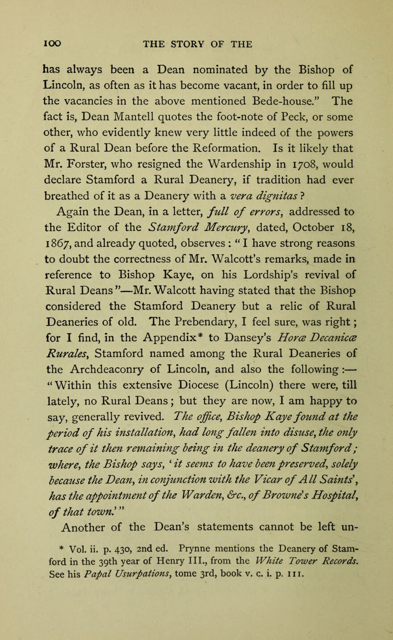 has always been a Dean nominated by the Bishop of Lincoln, as often as it has become vacant, in order to fill up the vacancies in the above mentioned Bede-house.” The fact is, Dean Mantell quotes the foot-note of Peck, or some other, who evidently knew very little indeed of the powers of a Rural Dean before the Reformation. Is it likely that Mr. Forster, who resigned the Wardenship in 1708, would declare Stamford a Rural Deanery, if tradition had ever breathed of it as a Deanery with a vera dignitas ? Again the Dean, in a letter, full of errors, addressed to the Editor of the Stamford Mercury, dated, October 18, 1867, and already quoted, observes : “ I have strong reasons to doubt the correctness of Mr. Walcott’s remarks, made in reference to Bishop Kaye, on his Lordship’s revival of Rural Deans”—Mr. Walcott having stated that the Bishop considered the Stamford Deanery but a relic of Rural Deaneries of old. The Prebendary, I feel sure, was right; for I find, in the Appendix* to Dansey’s Horce Decanicce Rurales, Stamford named among the Rural Deaneries of the Archdeaconry of Lincoln, and also the following:— “Within this extensive Diocese (Lincoln) there were, till lately, no Rural Deans; but they are now, I am happy to say, generally revived. The office, Bishop Kaye found at the period of his installation, had long fallen into disuse, the only trace of it then remaining being in the deanery of Stamford; where, the Bishop says, ‘ it seems to have been preserved, solely because the Dean, in conjunction with the Vicar of All Saints', has the appointment of the Warden, &c., of Browne's Hospital, of that town! ” Another of the Dean’s statements cannot be left un- * Vol. ii. p. 430, 2nd ed. Prynne mentions the Deanery of Stam- ford in the 39th year of Henry III., from the White Tower Records.